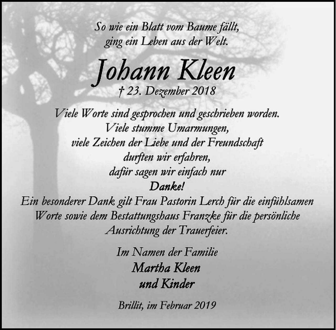 <p>So wie ein Blatt vom Baume fällt,<br />ging ein Leben aus der Welt.</p><p>† 23. Dezember 2018<br />Viele Worte sind gesprochen und geschrieben worden.<br />Viele stumme Umarmungen,<br />viele Zeichen der Liebe und der Freundschaft<br />durften wir erfahren,<br />dafür sagen wir einfach nur<br />Ein besonderer Dank gilt Frau Pastorin Lerch für die einfühlsamen<br />Worte sowie dem Bestattungshaus Franzke für die persönliche<br />Ausrichtung der Trauerfeier.<br />Im Namen der Familie</p><p>Brillit, im Februar 2019</p>