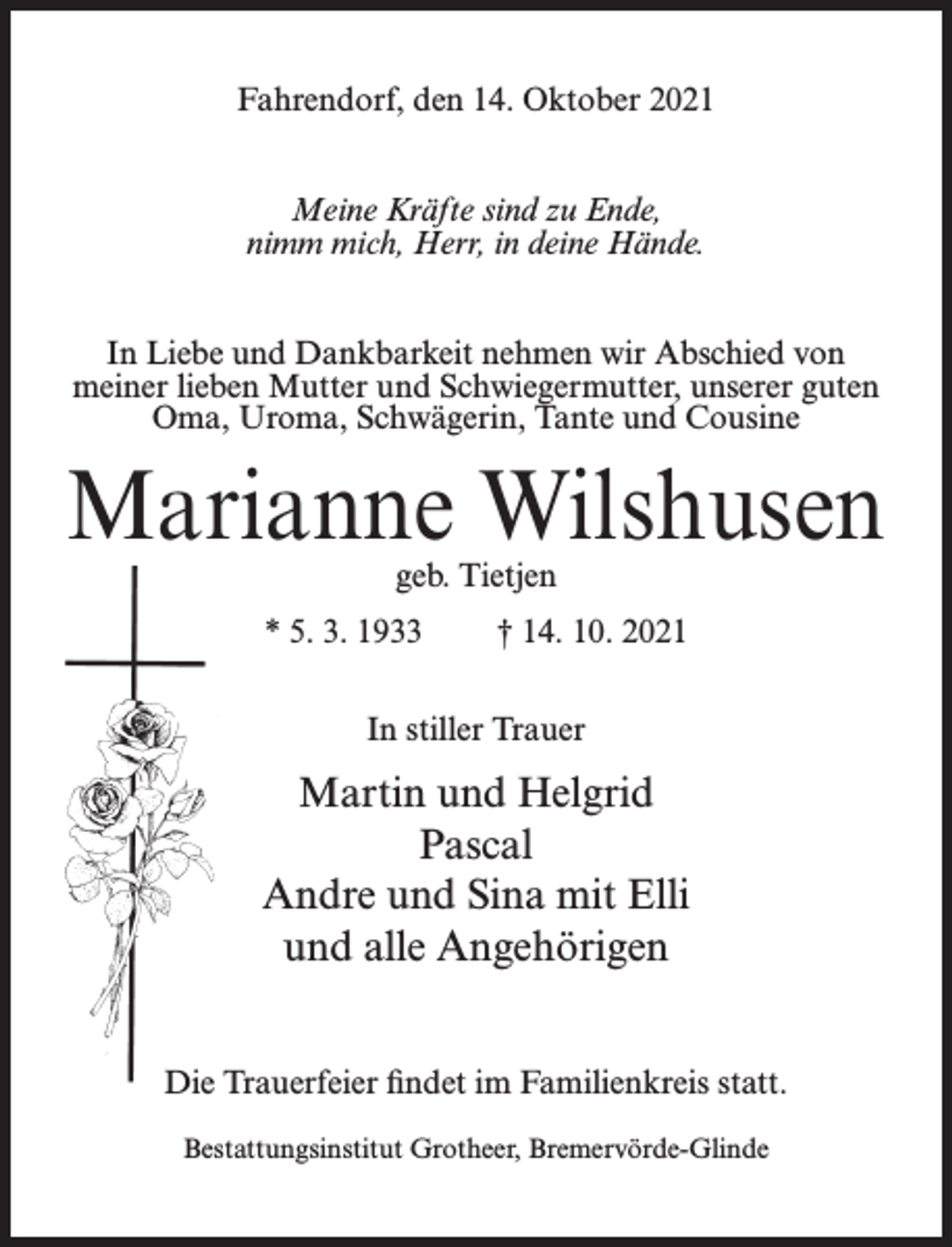 <p>Fahrendorf, den 14. Oktober 2021<br />Meine Kräfte sind zu Ende,<br />nimm mich, Herr, in deine Hände.<br />In Liebe und Dankbarkeit nehmen wir Abschied von<br />meiner lieben Mutter und Schwiegermutter, unserer guten<br />Oma, Uroma, Schwägerin, Tante und Cousine</p><p>Marianne Wilshusen<br />geb. Tietjen</p><p>* 5. 3. 1933</p><p>† 14. 10. 2021</p><p>In stiller Trauer</p><p>Martin und Helgrid<br />Pascal<br />Andre und Sina mit Elli<br />und alle Angehörigen<br />Die Trauerfeier findet im Familienkreis statt.<br />Bestattungsinstitut Grotheer, Bremervörde-Glinde</p>