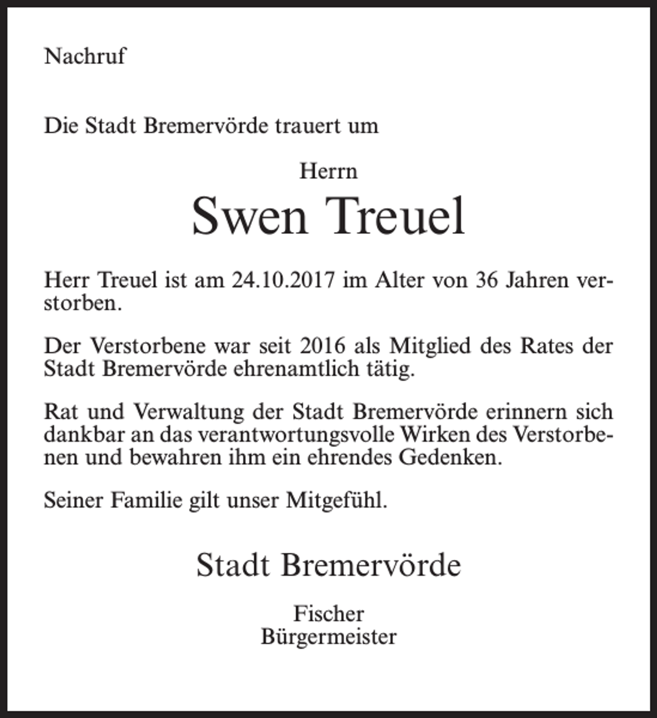 <p>Nachruf<br />Die Stadt Bremervörde trauert um<br />Herrn</p><p>Swen Treuel<br />Herr Treuel ist am 24.10.2017 im Alter von 36 Jahren verstorben.<br />Der Verstorbene war seit 2016 als Mitglied des Rates der<br />Stadt Bremervörde ehrenamtlich tätig.<br />Rat und Verwaltung der Stadt Bremervörde erinnern sich<br />dankbar an das verantwortungsvolle Wirken des Verstorbenen und bewahren ihm ein ehrendes Gedenken.<br />Seiner Familie gilt unser Mitgefühl.</p><p>Stadt Bremervörde<br />Fischer<br />Bürgermeister</p>
