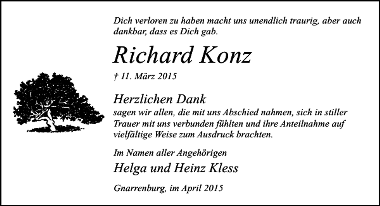 <p>Dich verloren zu haben macht uns unendlich traurig, aber auch<br />dankbar, dass es Dich gab.</p><p>Richard Konz<br />† 11. März 2015</p><p>Herzlichen Dank</p><p>sagen wir allen, die mit uns Abschied nahmen, sich in stiller<br />Trauer mit uns verbunden fühlten und ihre Anteilnahme auf<br />vielfältige Weise zum Ausdruck brachten.<br />Im Namen aller Angehörigen</p><p>Helga und Heinz Kless<br />Gnarrenburg, im April 2015</p>