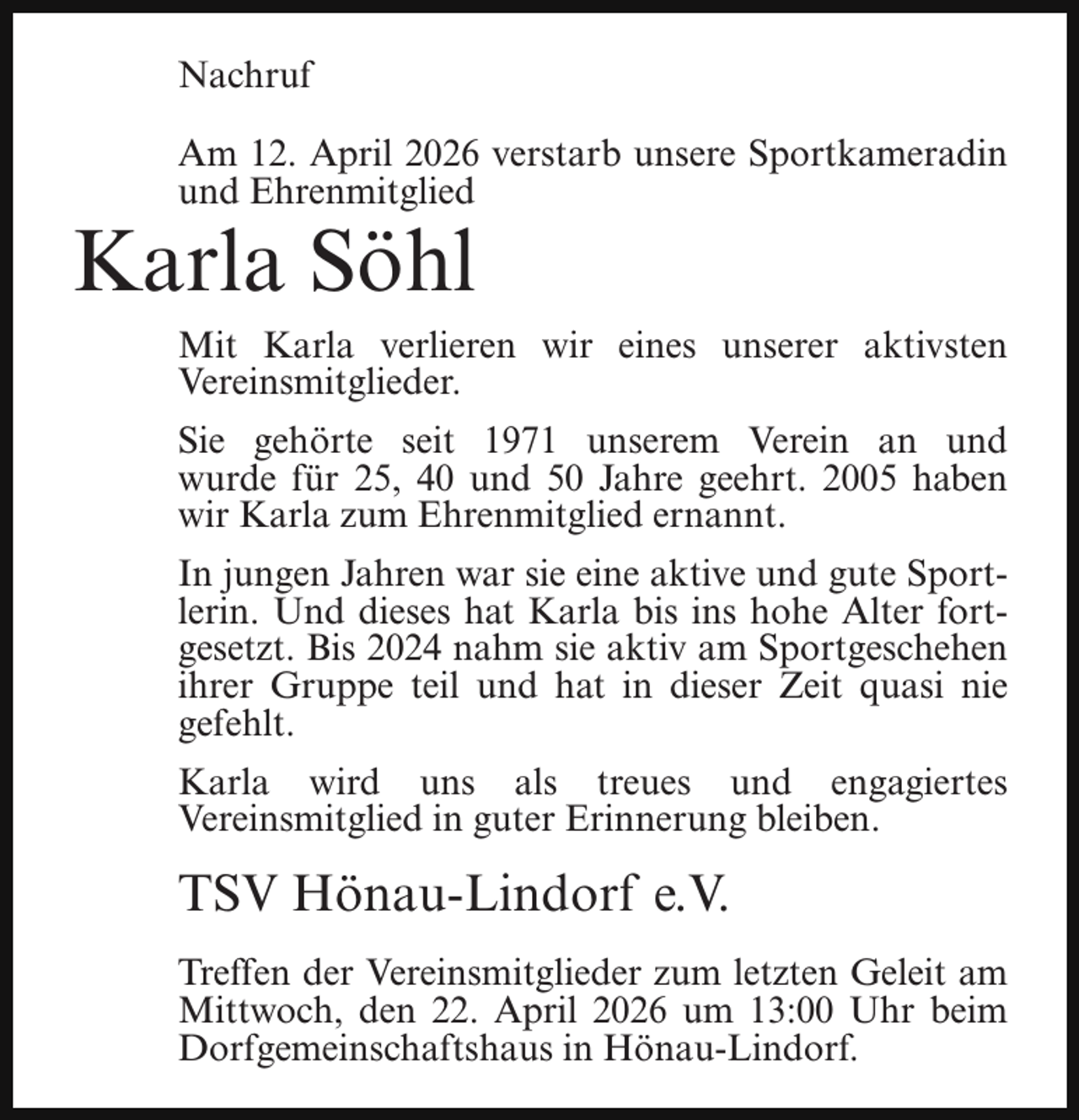 <p>Nachruf<br />Am 12. April 2026 verstarb unsere Sportkameradin<br />und Ehrenmitglied</p><p>Karla Söhl</p><p>Mit Karla verlieren wir eines unserer aktivsten<br />Vereinsmitglieder.<br />Sie gehörte seit 1971 unserem Verein an und<br />wurde für 25, 40 und 50 Jahre geehrt. 2005 haben<br />wir Karla zum Ehrenmitglied ernannt.<br />In jungen Jahren war sie eine aktive und gute Sportlerin. Und dieses hat Karla bis ins hohe Alter fortgesetzt. Bis 2024 nahm sie aktiv am Sportgeschehen<br />ihrer Gruppe teil und hat in dieser Zeit quasi nie<br />gefehlt.<br />Karla wird uns als treues und engagiertes<br />Vereinsmitglied in guter Erinnerung bleiben.</p><p>TSV Hönau-Lindorf e.V.<br />Treffen der Vereinsmitglieder zum letzten Geleit am<br />Mittwoch, den 22. April 2026 um 13:00 Uhr beim<br />Dorfgemeinschaftshaus in Hönau-Lindorf.</p>