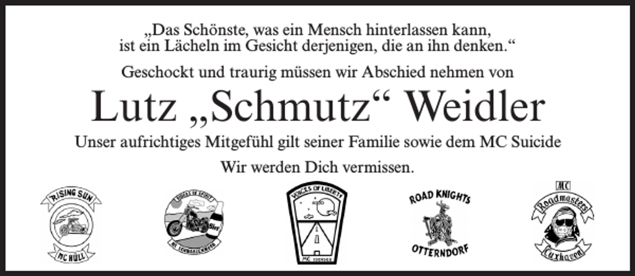 <p>„Das Schönste, was ein Mensch hinterlassen kann,<br />ist ein Lächeln im Gesicht derjenigen, die an ihn denken.“<br />Geschockt und traurig müssen wir Abschied nehmen von</p><p>Lutz „Schmutz“ Weidler<br />Unser aufrichtiges Mitgefühl gilt seiner Familie sowie dem MC Suicide<br />Wir werden Dich vermissen.</p>