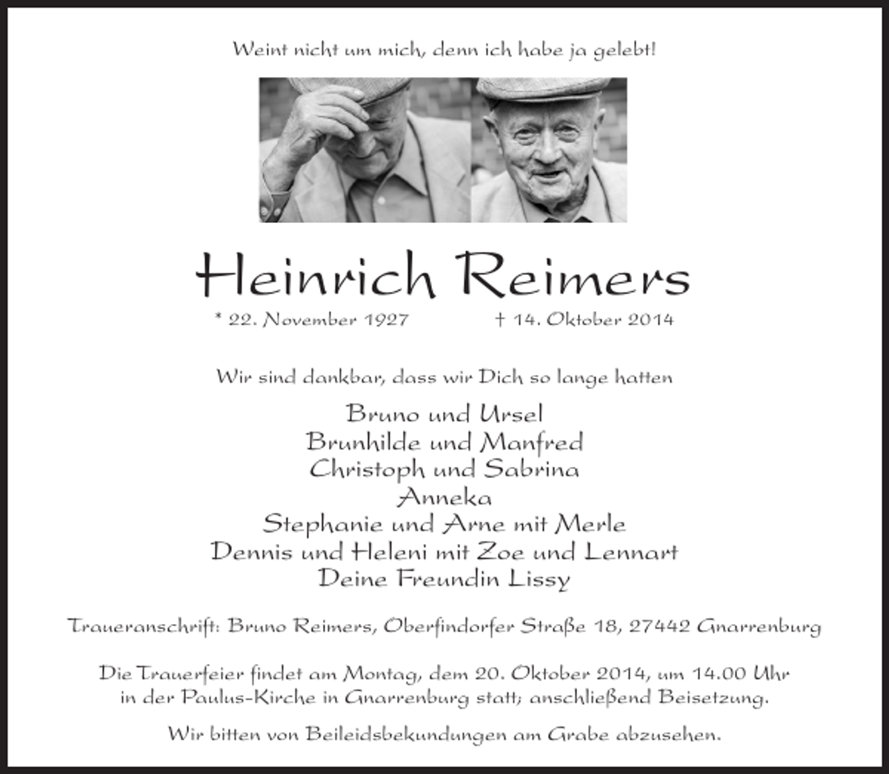 <p>Weint nicht um mich, denn ich habe ja gelebt!</p><p>Heinrich Reimers<br />* 22. November 1927 † 14. Oktober 2014</p><p>Wir sind dankbar, dass wir Dich so lange hatten</p><p>Bruno und Ursel<br />Brunhilde und Manfred<br />Christoph und Sabrina<br />Anneka<br />Stephanie und Arne mit Merle<br />Dennis und Heleni mit Zoe und Lennart<br />Deine Freundin Lissy<br />Traueranschrift: Bruno Reimers, Oberfindorfer Straße 18, 27442 Gnarrenburg<br />Die Trauerfeier findet am Montag, dem 20. Oktober 2014, um 14.00 Uhr<br />in der Paulus-Kirche in Gnarrenburg statt; anschließend Beisetzung.<br />Wir bitten von Beileidsbekundungen am Grabe abzusehen.</p>