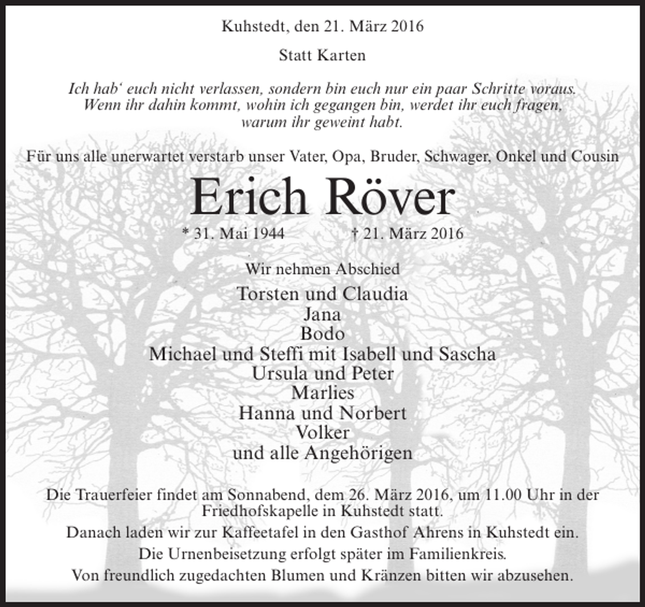 <p>Kuhstedt, den 21. März 2016<br />Statt Karten<br />Ich hab‘ euch nicht verlassen, sondern bin euch nur ein paar Schritte voraus.<br />Wenn ihr dahin kommt, wohin ich gegangen bin, werdet ihr euch fragen,<br />warum ihr geweint habt.<br />Für uns alle unerwartet verstarb unser Vater, Opa, Bruder, Schwager, Onkel und Cousin</p><p>Erich Röver</p><p>* 31. Mai 1944</p><p>† 21. März 2016</p><p>Wir nehmen Abschied</p><p>Torsten und Claudia<br />Jana<br />Bodo<br />Michael und Steffi mit Isabell und Sascha<br />Ursula und Peter<br />Marlies<br />Hanna und Norbert<br />Volker<br />und alle Angehörigen<br />Die Trauerfeier findet am Sonnabend, dem 26. März 2016, um 11.00 Uhr in der<br />Friedhofskapelle in Kuhstedt statt.<br />Danach laden wir zur Kaffeetafel in den Gasthof Ahrens in Kuhstedt ein.<br />Die Urnenbeisetzung erfolgt später im Familienkreis.<br />Von freundlich zugedachten Blumen und Kränzen bitten wir abzusehen.</p>