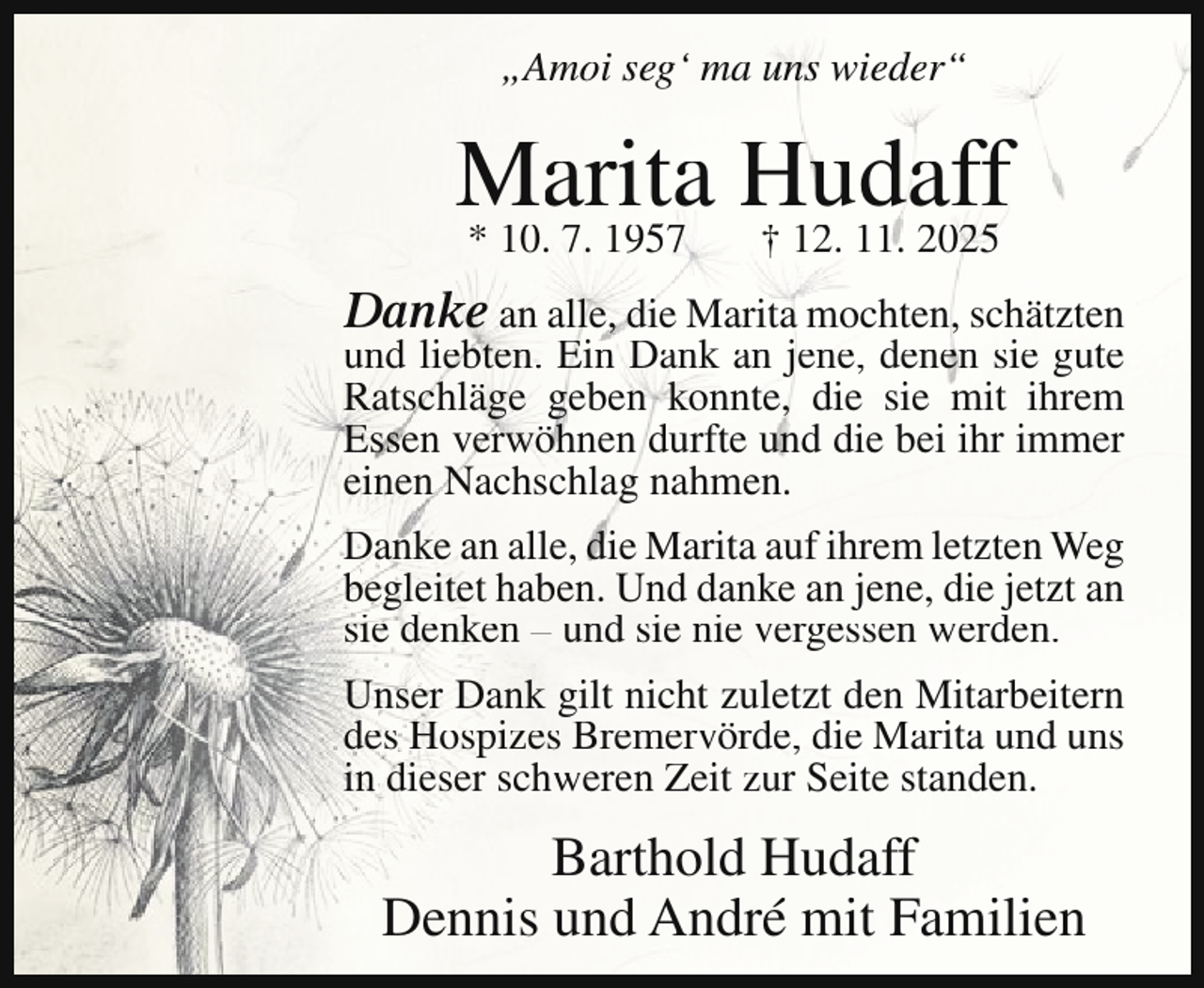 <p>„Amoi seg‘ ma uns wieder“</p><p>Marita<br />Hudaff<br />* 10. 7. 1957<br />† 12. 11. 2025<br />Danke an alle, die Marita mochten, schätzten<br />und liebten. Ein Dank an jene, denen sie gute<br />Ratschläge geben konnte, die sie mit ihrem<br />Essen verwöhnen durfte und die bei ihr immer<br />einen Nachschlag nahmen.<br />Danke an alle, die Marita auf ihrem letzten Weg<br />begleitet haben. Und danke an jene, die jetzt an<br />sie denken – und sie nie vergessen werden.<br />Unser Dank gilt nicht zuletzt den Mitarbeitern<br />des Hospizes Bremervörde, die Marita und uns<br />in dieser schweren Zeit zur Seite standen.</p><p>Barthold Hudaff<br />Dennis und André mit Familien</p>