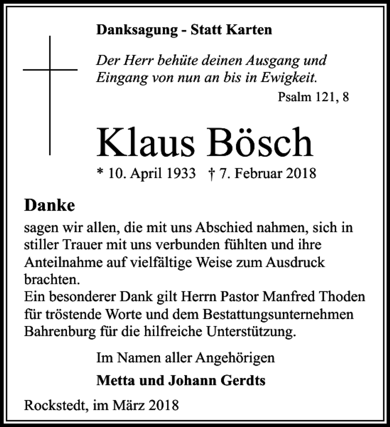 <p>Danksagung - Statt Karten<br />Der Herr behüte deinen Ausgang und<br />Eingang von nun an bis in Ewigkeit.<br />Psalm 121, 8</p><p>Klaus Bösch</p><p>* 10. April 1933 † 7. Februar 2018</p><p>Danke<br />sagen wir allen, die mit uns Abschied nahmen, sich in<br />stiller Trauer mit uns verbunden fühlten und ihre<br />Anteilnahme auf vielfältige Weise zum Ausdruck<br />brachten.<br />Ein besonderer Dank gilt Herrn Pastor Manfred Thoden<br />für tröstende Worte und dem Bestattungsunternehmen<br />Bahrenburg für die hilfreiche Unterstützung.<br />Im Namen aller Angehörigen<br />Metta und Johann Gerdts<br />Rockstedt, im März 2018</p>
