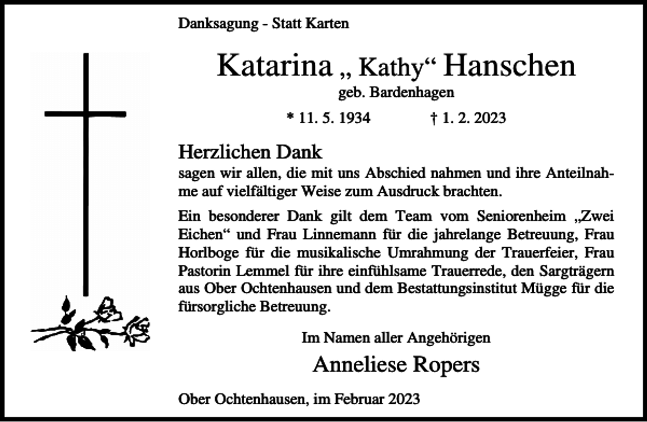 <p>Danksagung - Statt Karten</p><p>Katarina „ Kathy“ Hanschen<br />geb. Bardenhagen<br />* 11. 5. 1934</p><p>† 1. 2. 2023</p><p>Herzlichen Dank<br />sagen wir allen, die mit uns Abschied nahmen und ihre Anteilnahme auf vielfältiger Weise zum Ausdruck brachten.<br />Ein besonderer Dank gilt dem Team vom Seniorenheim „Zwei<br />Eichen“ und Frau Linnemann für die jahrelange Betreuung, Frau<br />Horlboge für die musikalische Umrahmung der Trauerfeier, Frau<br />Pastorin Lemmel für ihre einfühlsame Trauerrede, den Sargträgern<br />aus Ober Ochtenhausen und dem Bestattungsinstitut Mügge für die<br />fürsorgliche Betreuung.<br />Im Namen aller Angehörigen</p><p>Anneliese Ropers<br />Ober Ochtenhausen, im Februar 2023</p>