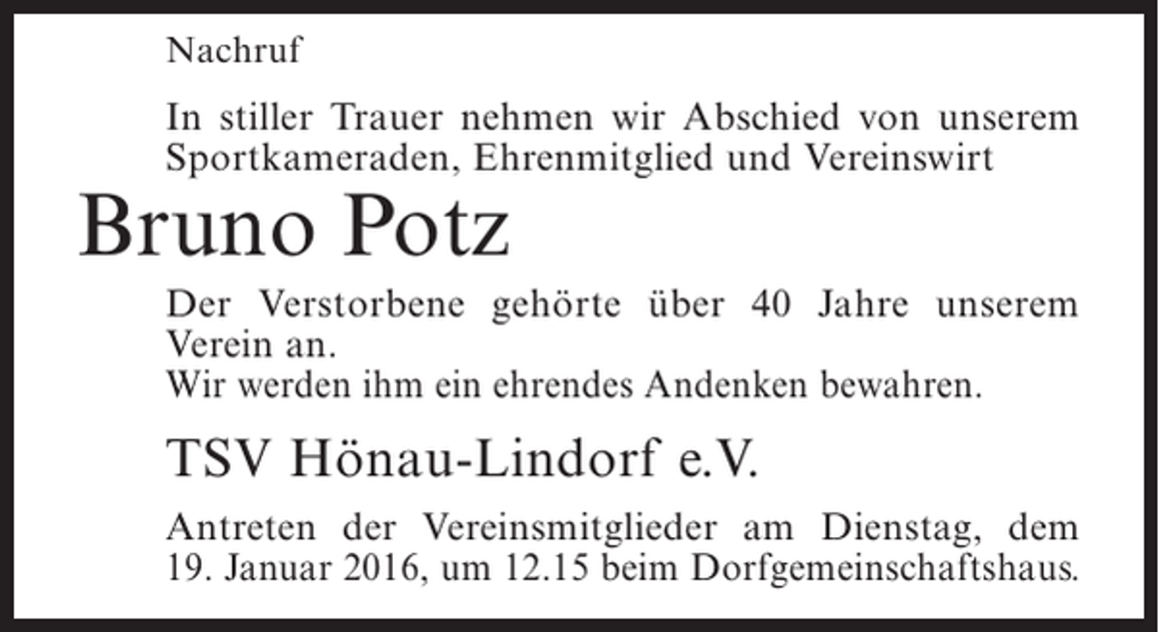<p>Nachruf</p><p>In stiller Trauer nehmen wir Abschied von unserem<br />Sportkameraden, Ehrenmitglied und Vereinswirt</p><p>Bruno Potz</p><p>Der Verstorbene gehörte über 40 Jahre unserem<br />V<br />­ erein an.<br />Wir werden ihm ein ehrendes ­ ndenken bewahren.<br />A</p><p>TSV Hönau-Lindorf e.V.<br />Antreten der Vereinsmitglieder am Dienstag, dem<br />19. Januar 2016, um 12.15 beim Dorfgemeinschaftshaus.</p>