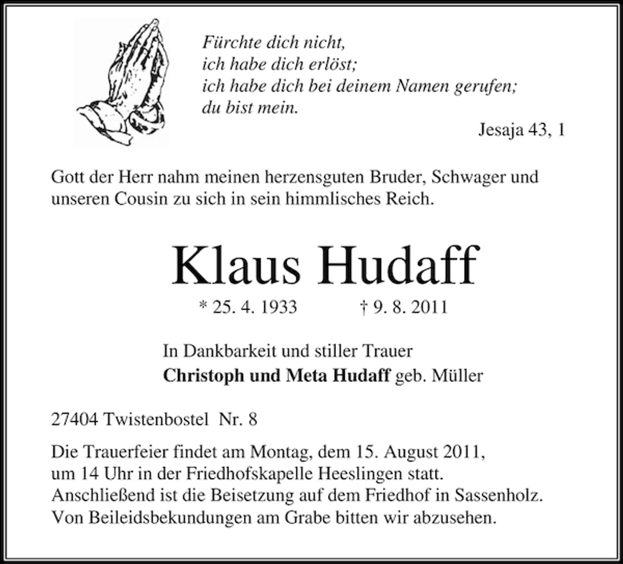 <p>Fürchte dich nicht,<br />ich habe dich erlöst;<br />ich habe dich bei deinem Namen gerufen;<br />du bist mein.<br />Jesaja 43, 1<br />Gott der Herr nahm meinen herzensguten Bruder, Schwager und<br />unseren Cousin zu sich in sein himmlisches Reich.</p><p>Klaus Hudaff<br />* 25. 4. 1933</p><p>† 9. 8. 2011</p><p>In Dankbarkeit und stiller Trauer<br />Christoph und Meta Hudaff geb. Müller<br />27404 Twistenbostel Nr. 8<br />Die Trauerfeier findet am Montag, dem 15. August 2011,<br />um 14 Uhr in der Friedhofskapelle Heeslingen statt.<br />Anschließend ist die Beisetzung auf dem Friedhof in Sassenholz.<br />Von Beileidsbekundungen am Grabe bitten wir abzusehen.</p>