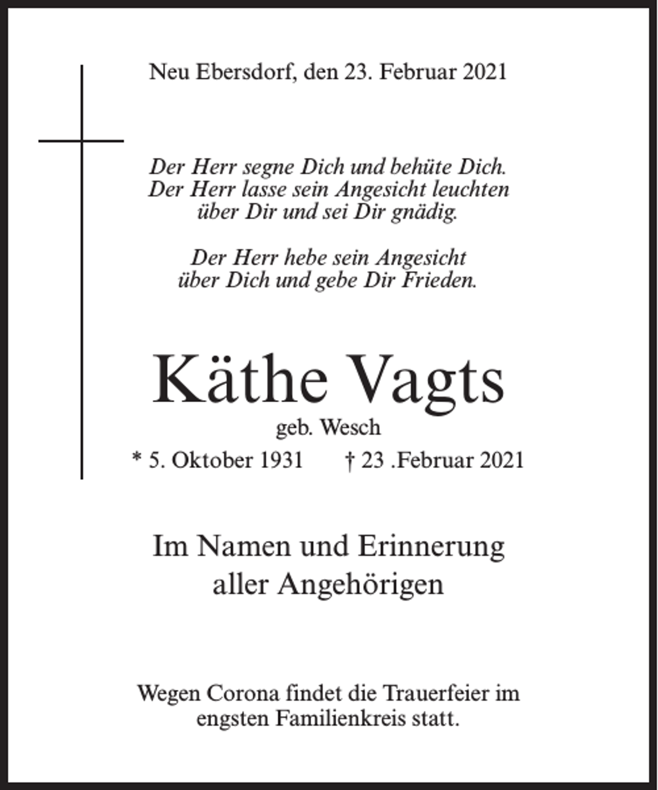 <p>Neu Ebersdorf, den 23. Februar 2021</p><p>Der Herr segne Dich und behüte Dich.<br />Der Herr lasse sein Angesicht leuchten<br />über Dir und sei Dir gnädig.<br />Der Herr hebe sein Angesicht<br />über Dich und gebe Dir Frieden.</p><p>Käthe Vagts</p><p>geb. Wesch<br />* 5. Oktober 1931<br />† 23 .Februar 2021</p><p>Im Namen und Erinnerung<br />aller Angehörigen</p><p>Wegen Corona findet die Trauerfeier im<br />engsten Familienkreis statt.</p>