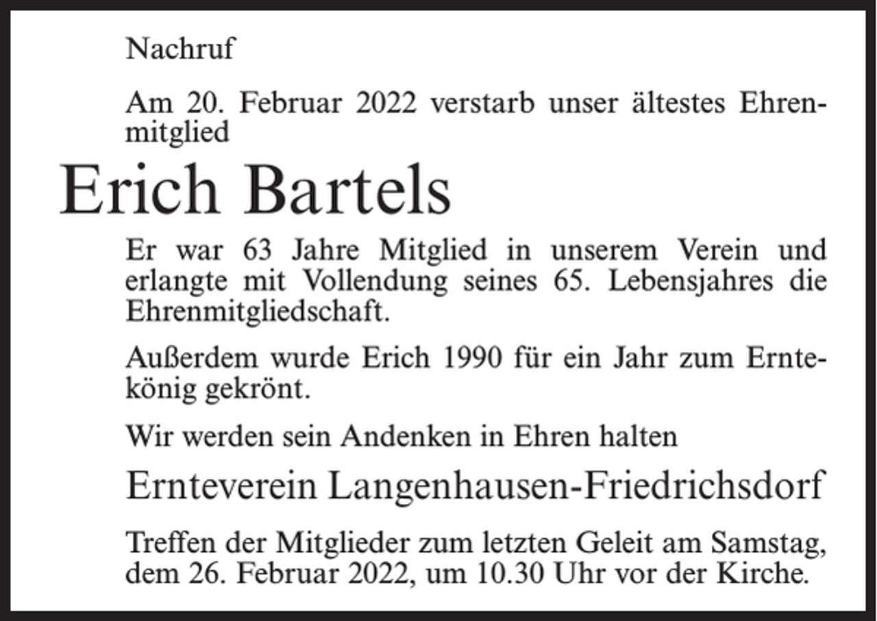 <p>Nachruf<br />Am 20. Februar 2022 verstarb unser ältestes Ehrenmitglied</p><p>Erich Bartels</p><p>Er war 63 Jahre Mitglied in unserem Verein und<br />erlangte mit Vollendung seines 65. Lebensjahres die<br />Ehrenmitgliedschaft.<br />Außerdem wurde Erich 1990 für ein Jahr zum Erntekönig gekrönt.<br />Wir werden sein Andenken in Ehren halten</p><p>Ernteverein Langenhausen-Friedrichsdorf<br />Treffen der Mitglieder zum letzten Geleit am Samstag,<br />dem 26. Februar 2022, um 10.30 Uhr vor der Kirche.</p>