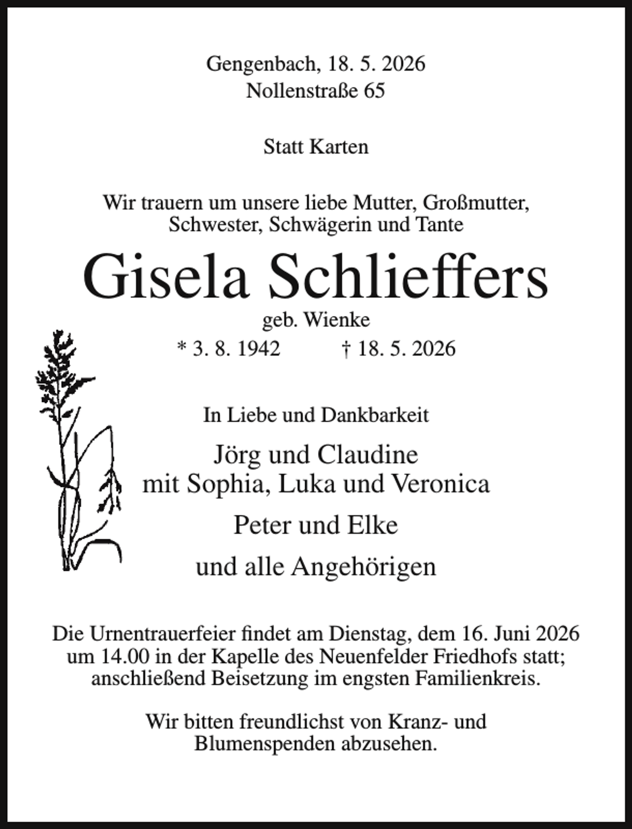 <p>Gengenbach, 18. 5. 2026<br />Nollenstraße 65<br />Statt Karten<br />Wir trauern um unsere liebe Mutter, Großmutter,<br />Schwester, Schwägerin und Tante</p><p>Gisela Schlieffers<br />geb. Wienke<br />* 3. 8. 1942<br />† 18. 5. 2026<br />In Liebe und Dankbarkeit</p><p>Jörg und Claudine<br />mit Sophia, Luka und Veronica<br />Peter und Elke<br />und alle Angehörigen<br />Die Urnentrauerfeier findet am Dienstag, dem 16. Juni 2026<br />um 14.00 in der Kapelle des Neuenfelder Friedhofs statt;<br />anschließend Beisetzung im engsten Familienkreis.<br />Wir bitten freundlichst von Kranz- und<br />Blumenspenden abzusehen.</p>