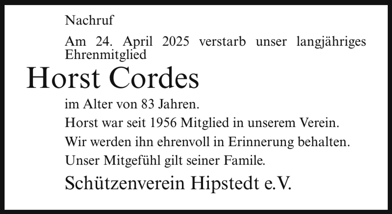 <p>Nachruf<br />Am 24. April 2025 verstarb unser langjähriges<br />Ehrenmitglied</p><p>Horst Cordes</p><p>im Alter von 83 Jahren.<br />Horst war seit 1956 Mitglied in unserem Verein.<br />Wir werden ihn ehrenvoll in Erinnerung behalten.<br />Unser Mitgefühl gilt seiner Famile.</p><p>Schützenverein Hipstedt e.V.</p>