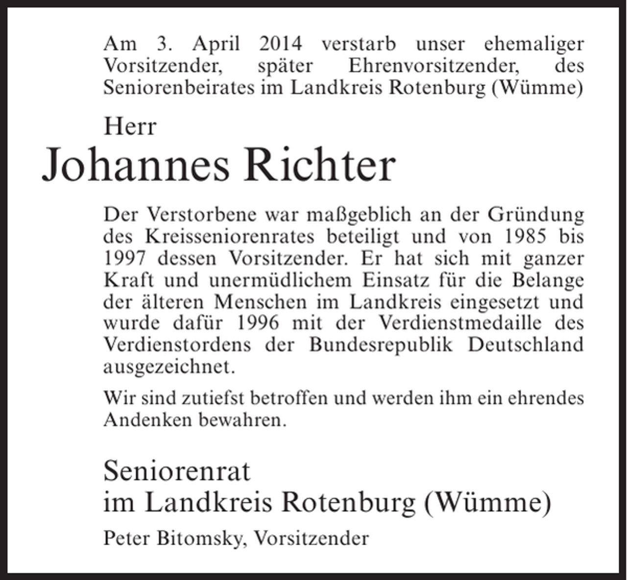 <p>Am 3. April 2014 verstarb unser ehemaliger<br />Vor­ itzender,<br />s<br />später<br />Ehrenvorsitzender,<br />des<br />S<br />­ eniorenbeirates im Landkreis Rotenburg (Wümme)</p><p>Herr</p><p>Johannes Richter<br />Der Verstorbene war maßgeblich an der Gründung<br />des Kreisseniorenrates beteiligt und von 1985 bis<br />1997 dessen Vorsitzender. Er hat sich mit ganzer<br />Kraft und unermüdlichem Einsatz für die Belange<br />der älteren Menschen im Landkreis eingesetzt und<br />wurde dafür 1996 mit der Verdienstmedaille des<br />Verdienstordens der Bundesrepublik Deutschland<br />ausgezeichnet.<br />Wir sind zutiefst betroffen und werden ihm ein ehrendes<br />Andenken bewahren.</p><p>Seniorenrat<br />im Landkreis Rotenburg (Wümme)<br />Peter Bitomsky, Vorsitzender</p>