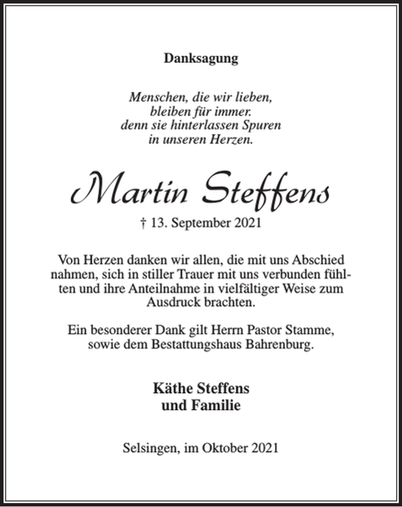 <p>Danksagung<br />Menschen, die wir lieben,<br />bleiben für immer.<br />denn sie hinterlassen Spuren<br />in unseren Herzen.</p><p>Martin Steffens<br />† 13. September 2021<br />Von Herzen danken wir allen, die mit uns Abschied<br />nahmen, sich in stiller Trauer mit uns verbunden fühlten und ihre Anteilnahme in vielfältiger Weise zum<br />Ausdruck brachten.<br />Ein besonderer Dank gilt Herrn Pastor Stamme,<br />sowie dem Bestattungshaus Bahrenburg.</p><p>Käthe Steffens<br />und Familie<br />Selsingen, im Oktober 2021</p>