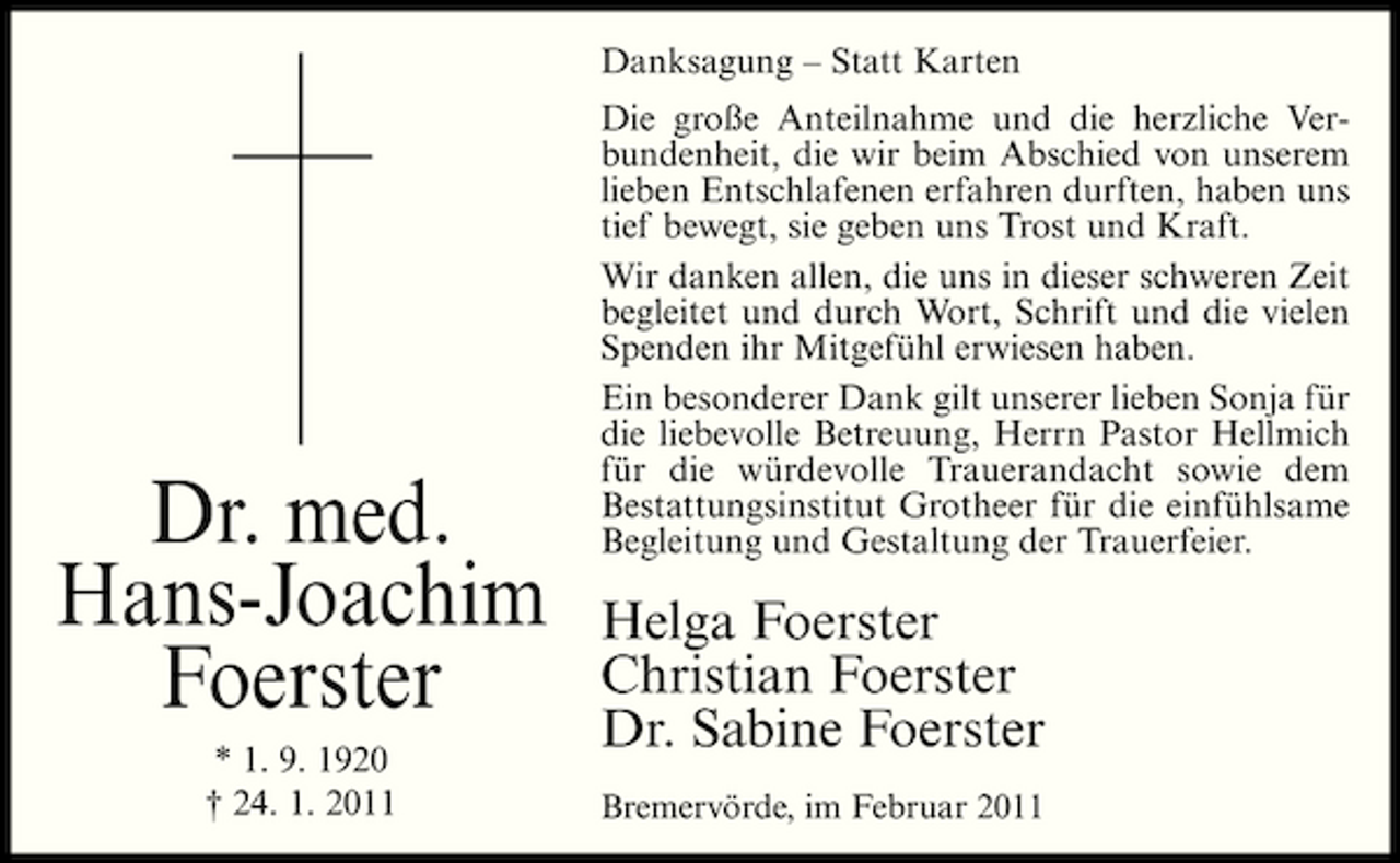 <p>Danksagung – Statt Karten Die große Anteilnahme und die herzliche Verbundenheit, die wir beim Abschied von unserem lieben Entschlafenen erfahren durften, haben uns tief bewegt, sie geben uns Trost und Kraft. Wir danken allen, die uns in dieser schweren Zeit begleitet und durch Wort, Schrift und die vielen Spenden ihr Mitgefühl erwiesen haben. Ein besonderer Dank gilt unserer lieben Sonja für die liebevolle Betreuung, Herrn Pastor Hellmich für die würdevolle Trauerandacht sowie dem Bestattungsinstitut Grotheer für die einfühlsame Begleitung und Gestaltung der Trauerfeier.</p>
<p>Dr. med. Hans-Joachim Foerster<br />* 1. 9. 1920 † 24. 1. 2011</p>
<p>Helga Foerster Christian Foerster Dr. Sabine Foerster<br />Bremervörde, im Februar 2011</p>