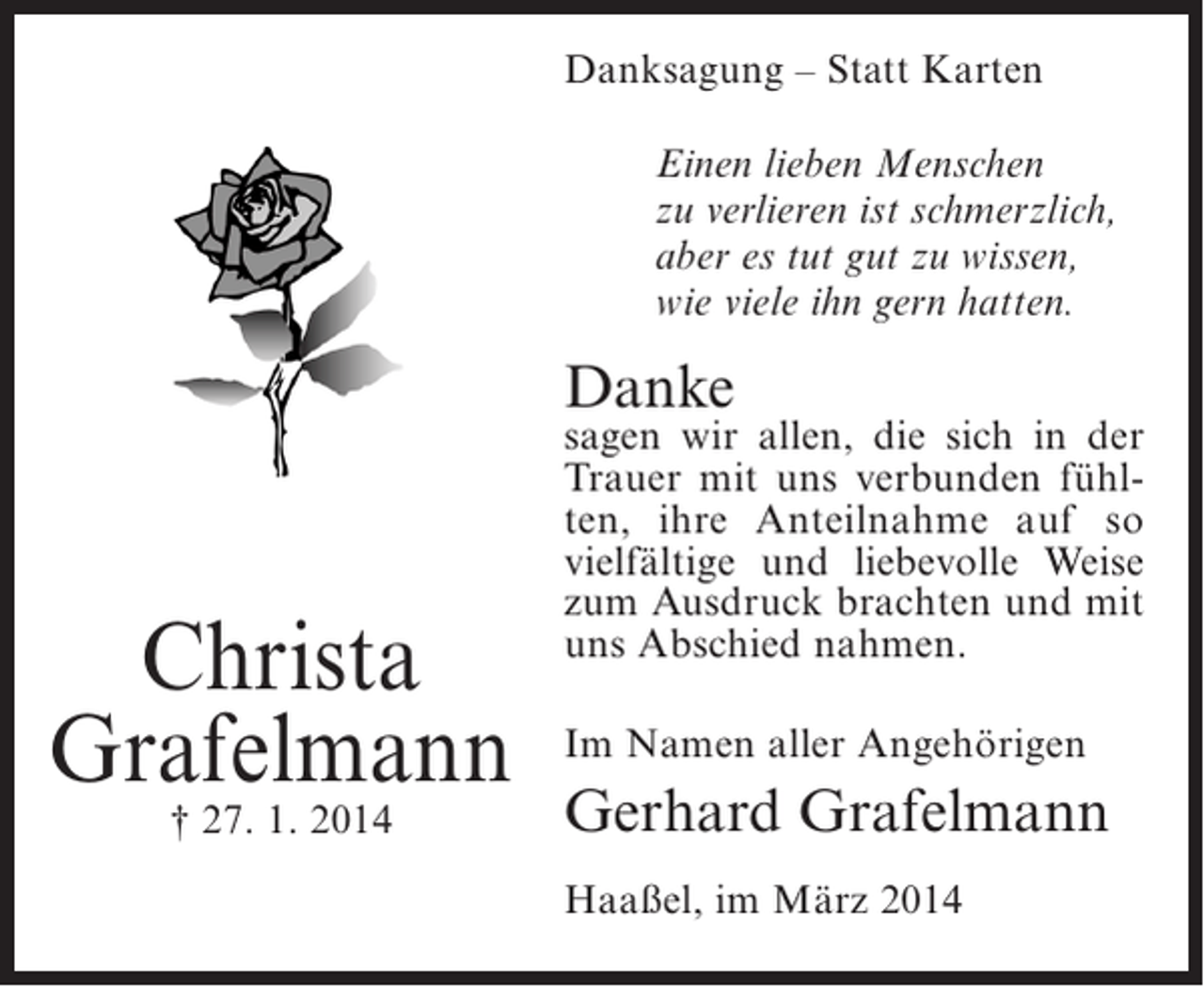 <p>Danksagung – Statt Karten<br />Einen lieben Menschen<br />zu verlieren ist schmerzlich,<br />aber es tut gut zu wissen,<br />wie viele ihn gern hatten.</p><p>Danke</p><p>Christa<br />Grafelmann<br />† 27. 1. 2014</p><p>sagen wir allen, die sich in der<br />Trauer mit uns verbunden fühlten, ihre Anteilnahme auf so<br />vielfältige und liebevolle Weise<br />zum Ausdruck brachten und mit<br />uns Abschied nahmen.<br />Im Namen aller Angehörigen</p><p>Gerhard Grafelmann<br />Haaßel, im März 2014</p>