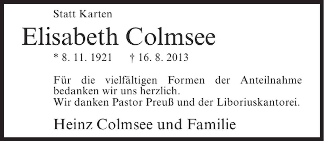 <p>Statt Karten</p><p>Elisabeth Colmsee<br />* 8. 11. 1921</p><p>† 16. 8. 2013</p><p>Für die vielfältigen Formen der Anteilnahme<br />bedanken wir uns herzlich.<br />Wir danken Pastor Preuß und der Liboriuskantorei.</p><p>Heinz Colmsee und Familie</p>