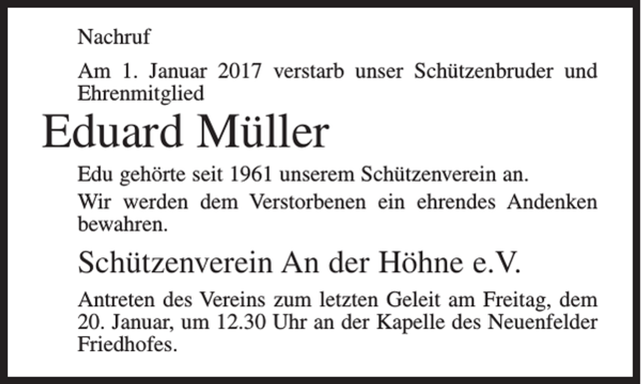 <p>Nachruf<br />Am 1. Januar 2017 verstarb unser Schützenbruder und<br />Ehrenmitglied</p><p>Eduard Müller</p><p>Edu gehörte seit 1961 unserem Schützenverein an.<br />Wir werden dem Verstorbenen ein ehrendes Andenken<br />bewahren.</p><p>Schützenverein An der Höhne e.V.<br />Antreten des Vereins zum letzten Geleit am Freitag, dem<br />20. Januar, um 12.30 Uhr an der Kapelle des Neuenfelder<br />Friedhofes.</p>