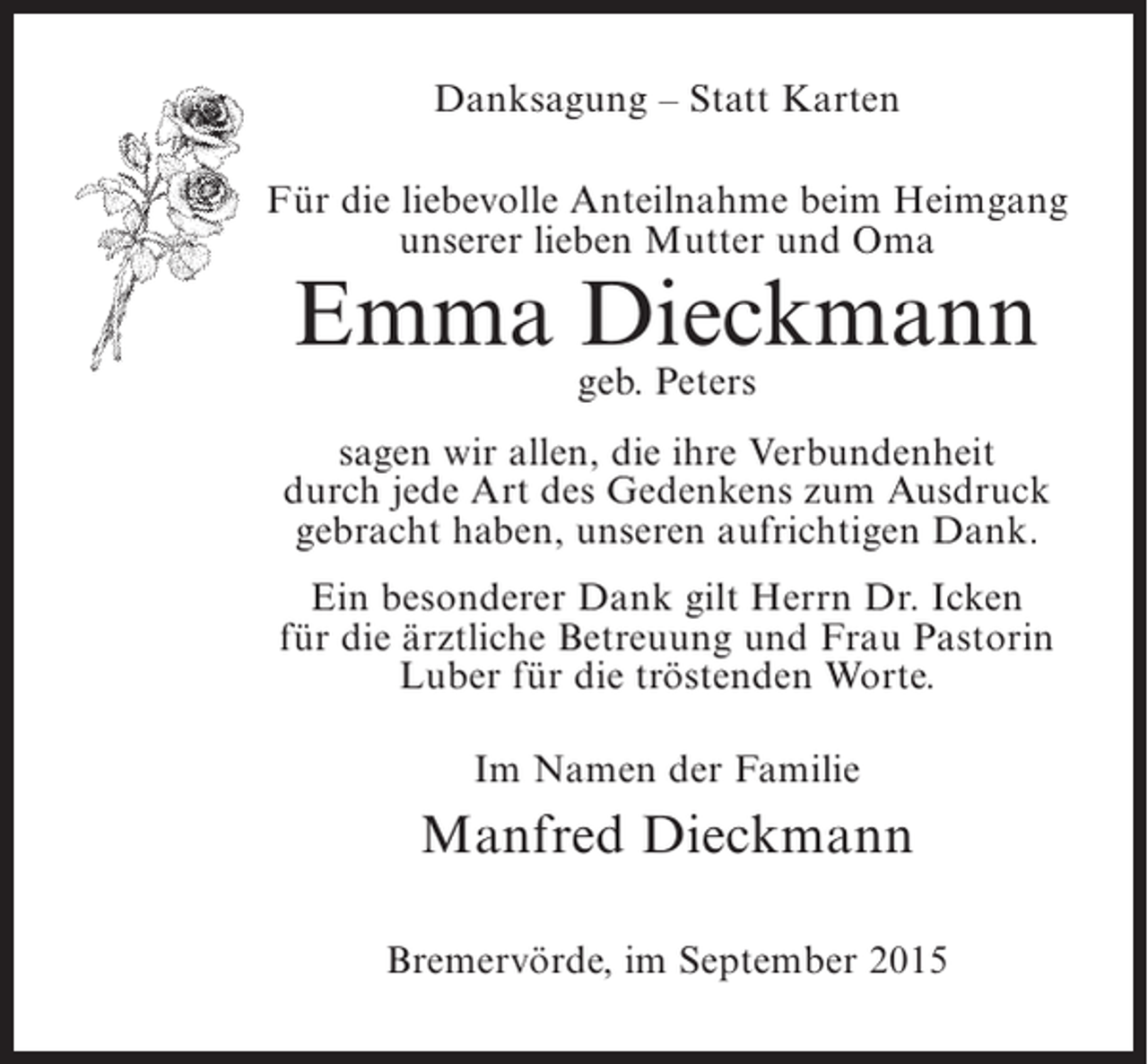 <p>Danksagung – Statt Karten<br />Für die liebevolle Anteilnahme beim Heimgang<br />unserer lieben Mutter und Oma</p><p>Emma Dieckmann<br />geb. Peters</p><p>sagen wir allen, die ihre Verbundenheit<br />durch jede Art des Gedenkens zum Ausdruck<br />gebracht haben, unseren aufrichtigen Dank.<br />Ein besonderer Dank gilt Herrn Dr. Icken<br />für die ärztliche Betreuung und Frau Pastorin<br />Luber für die tröstenden Worte.<br />Im Namen der Familie</p><p>Manfred Dieckmann<br />Bremervörde, im September 2015</p>