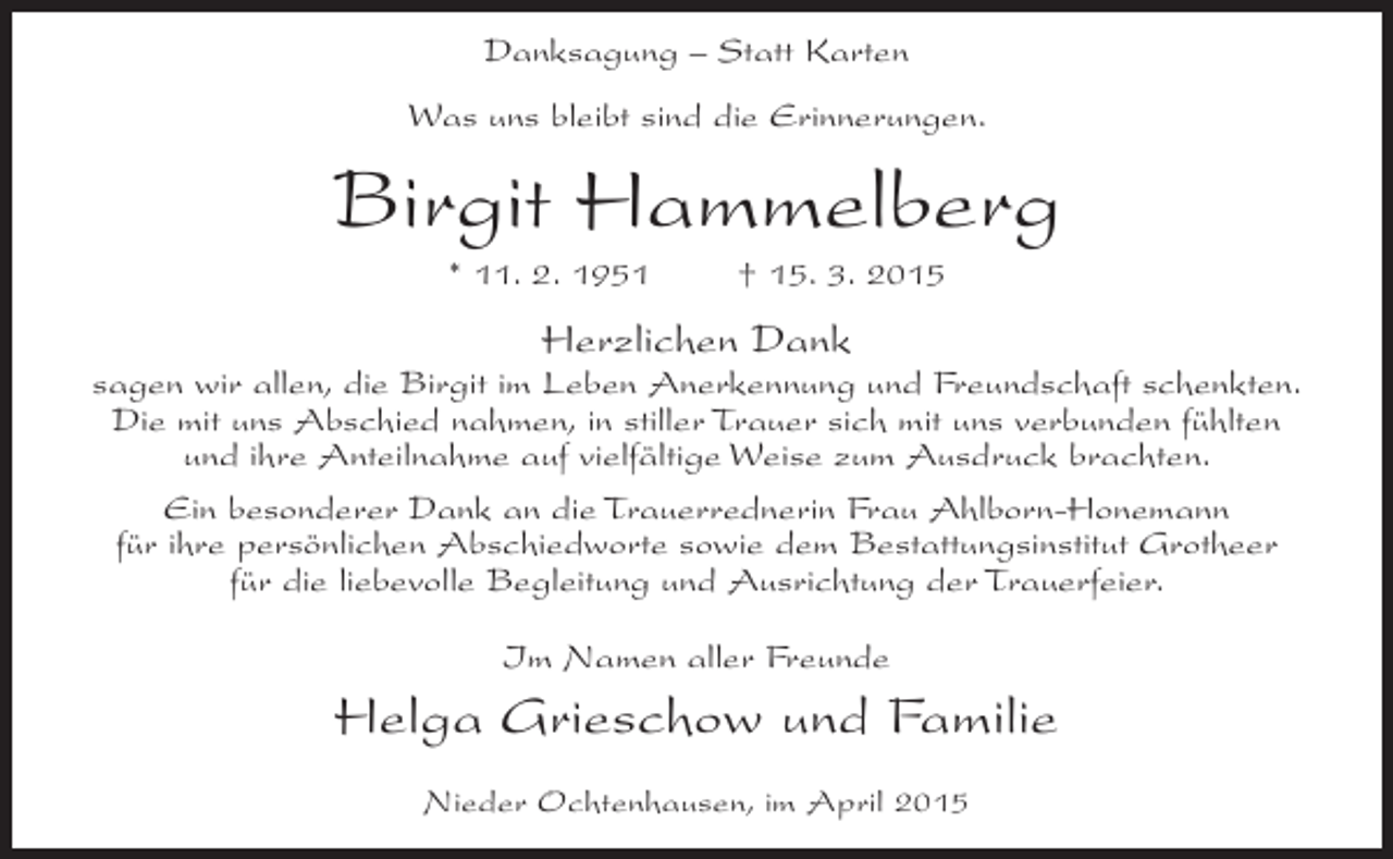 <p>Danksagung – Statt Karten<br />Was uns bleibt sind die Erinnerungen.</p><p>Birgit Hammelberg<br />* 11. 2. 1951</p><p>† 15. 3. 2015</p><p>Herzlichen Dank<br />sagen wir allen, die Birgit im Leben Anerkennung und Freundschaft schenkten.<br />Die mit uns Abschied nahmen, in stiller Trauer sich mit uns verbunden fühlten<br />und ihre Anteilnahme auf vielfältige Weise zum Ausdruck brachten.<br />Ein besonderer Dank an die Trauerrednerin Frau Ahlborn-Honemann<br />für ihre persönlichen Abschiedworte sowie dem Bestattungsinstitut Grotheer<br />für die liebevolle Begleitung und Ausrichtung der Trauerfeier.<br />Im Namen aller Freunde</p><p>Helga Grieschow und Familie<br />Nieder Ochtenhausen, im April 2015</p>