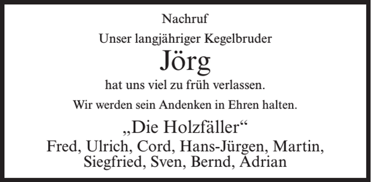 <p>Nachruf<br />Unser langjähriger Kegelbruder</p><p>Jörg</p><p>hat uns viel zu früh verlassen.<br />Wir werden sein Andenken in Ehren halten.</p><p>„Die Holzfäller“</p><p>Fred, Ulrich, Cord, Hans-Jürgen, Martin,<br />Siegfried, Sven, Bernd, Adrian</p>