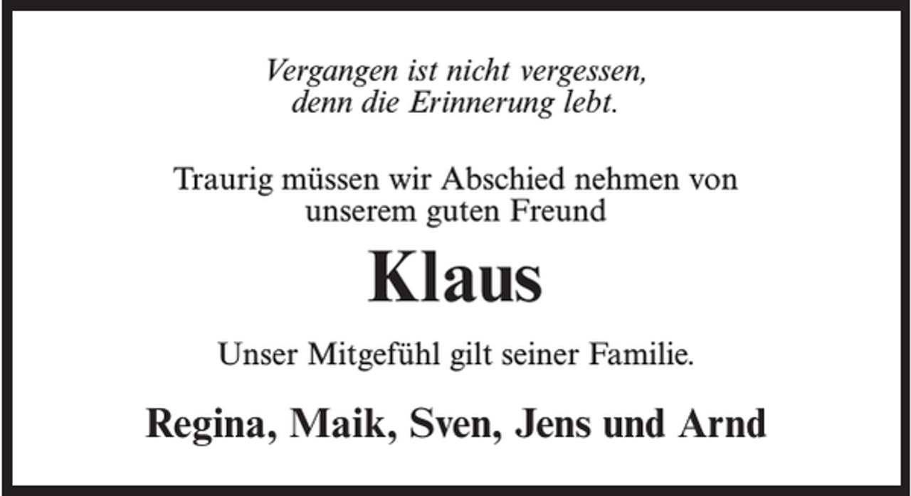 <p>Vergangen ist nicht vergessen,<br />denn die Erinnerung lebt.<br />Traurig müssen wir Abschied nehmen von<br />unserem guten Freund</p><p>Klaus<br />Unser Mitgefühl gilt seiner Familie.</p><p>Regina, Maik, Sven, Jens und Arnd</p>