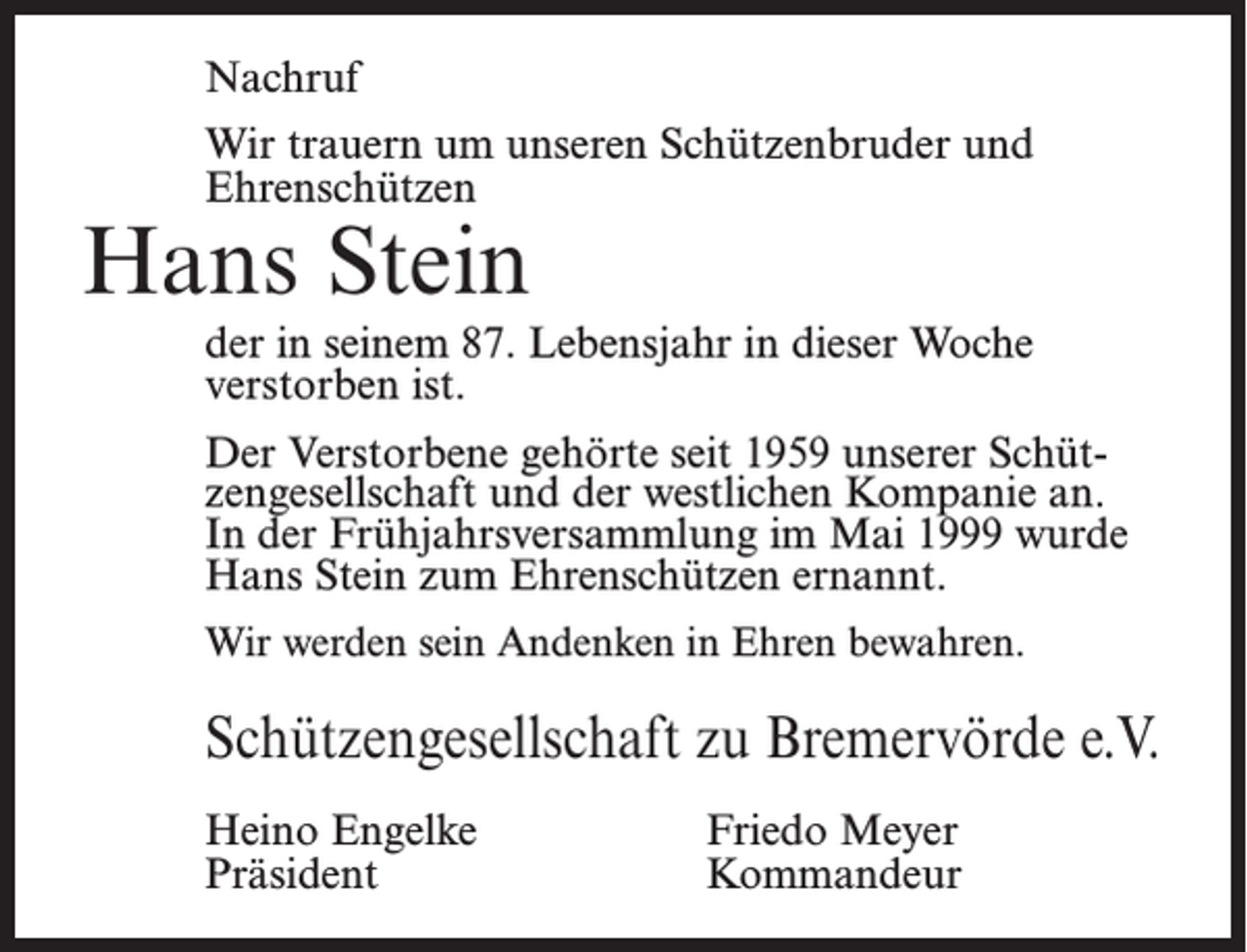<p>Nachruf<br />Wir trauern um unseren Schützenbruder und<br />Ehrenschützen</p><p>Hans Stein</p><p>der in seinem 87. Lebensjahr in dieser Woche<br />verstorben ist.<br />Der Verstorbene gehörte seit 1959 unserer Schützengesellschaft und der westlichen Kompanie an.<br />In der Frühjahrsversammlung im Mai 1999 wurde<br />Hans Stein zum Ehrenschützen ernannt.<br />Wir werden sein Andenken in Ehren bewahren.</p><p>Schützengesellschaft zu Bremervörde e.V.<br />Heino Engelke<br />Präsident</p><p>Friedo Meyer<br />Kommandeur</p>