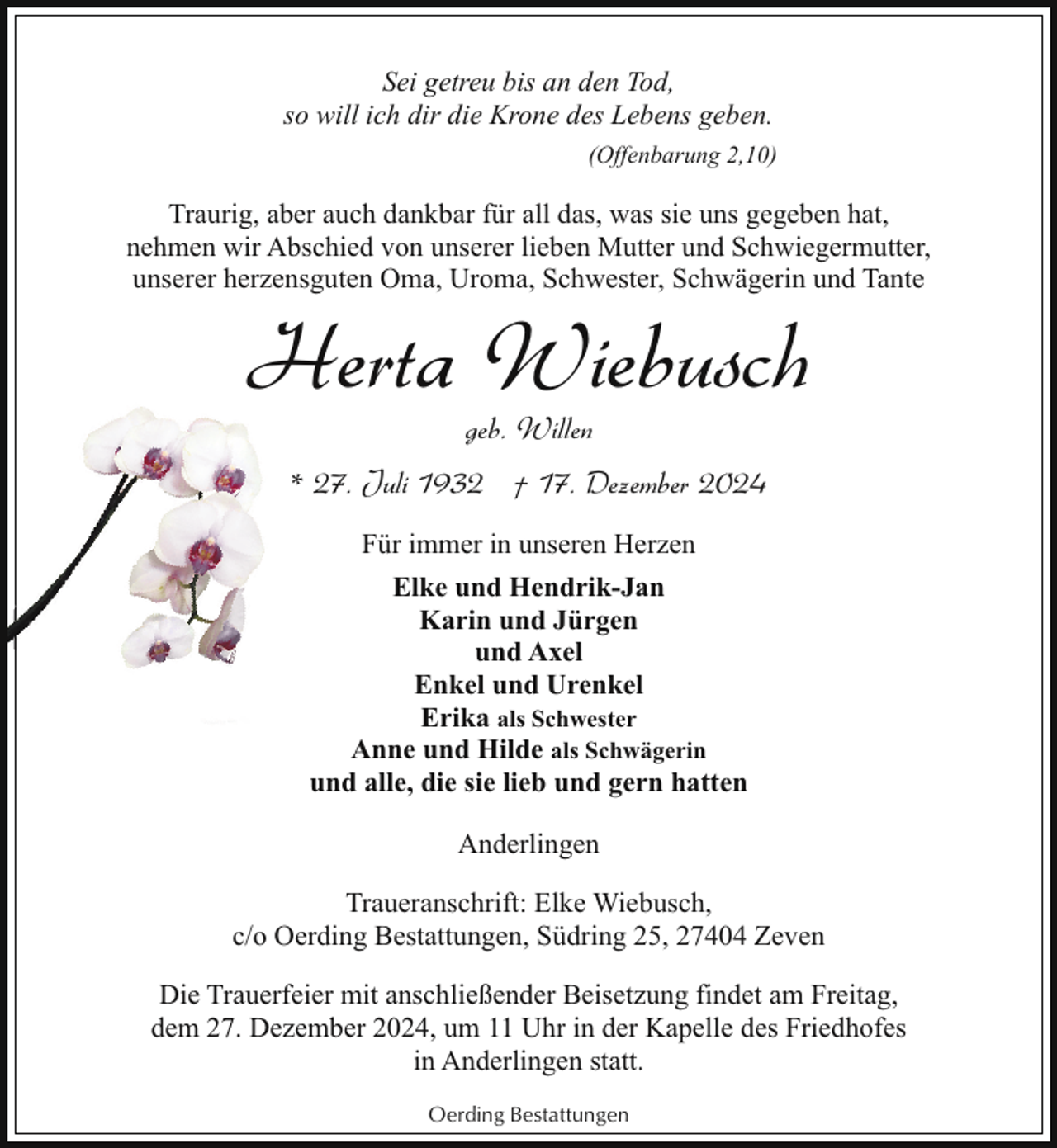 <p>Sei getreu bis an den Tod,<br />so will ich dir die Krone des Lebens geben.<br />(Offenbarung 2,10)</p><p>Traurig, aber auch dankbar für all das, was sie uns gegeben hat,<br />nehmen wir Abschied von unserer lieben Mutter und Schwiegermutter,<br />unserer herzensguten Oma, Uroma, Schwester, Schwägerin und Tante</p><p>Herta Wiebusch<br />geb. Willen</p><p>* 277. Juli 1932 † 17. Dezember 2024<br />Für immer in unseren Herzen<br />Elke und Hendrik-Jan<br />Karin und Jürgen<br />und Axel<br />Enkel und Urenkel<br />Erika als Schwester<br />Anne und Hilde als Schwägerin<br />und alle, die sie lieb und gern hatten<br />Anderlingen<br />Traueranschrift: Elke Wiebusch,<br />c/o Oerding Bestattungen, Südring 25, 27404 Zeven<br />Die Trauerfeier mit anschließender Beisetzung findet am Freitag,<br />dem 27. Dezember 2024, um 11 Uhr in der Kapelle des Friedhofes<br />in Anderlingen statt.<br />Oerding Bestattungen</p>