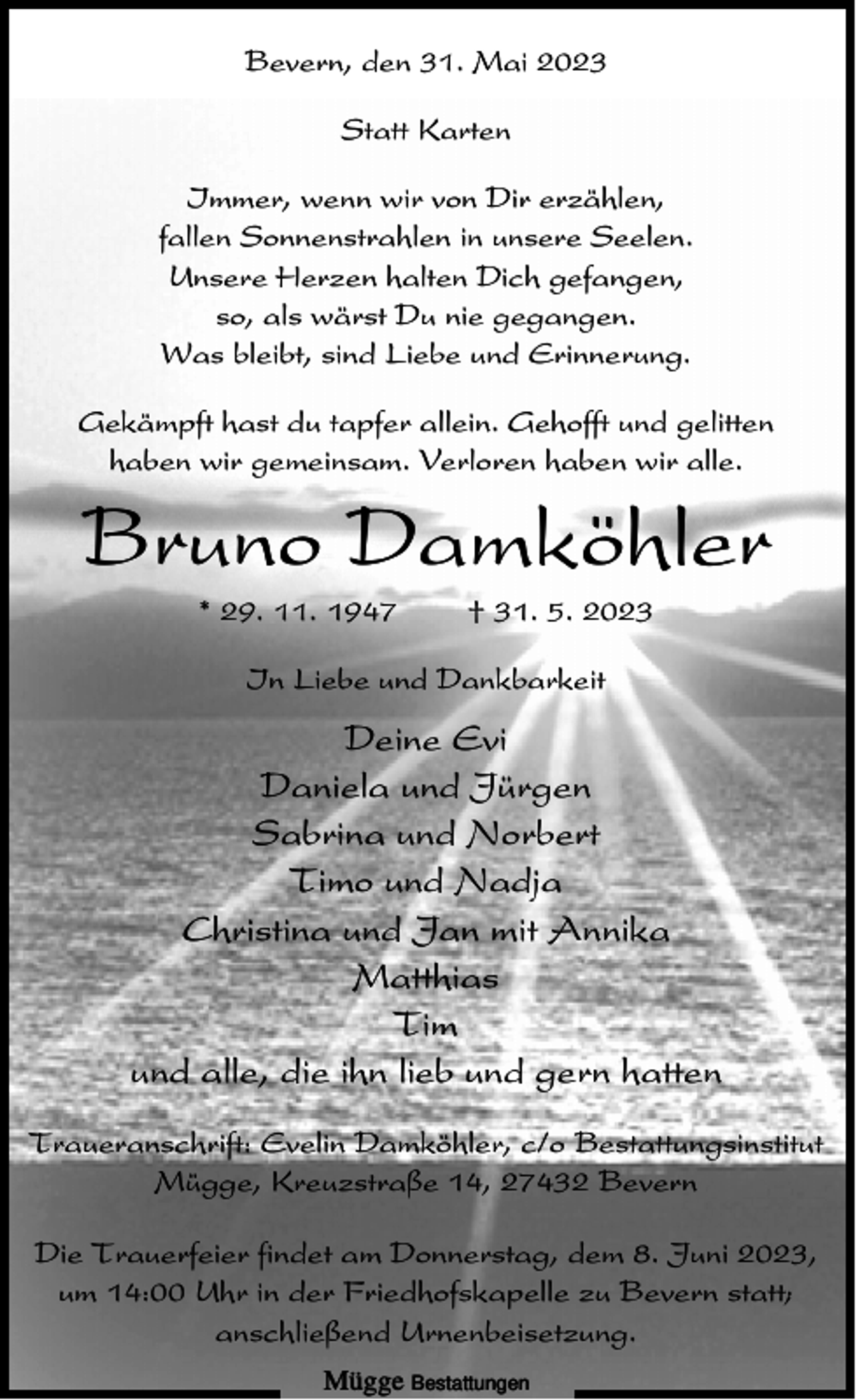 <p>Bevern, den 31. Mai 2023<br />Statt Karten<br />Immer, wenn wir von Dir erzählen,<br />fallen Sonnenstrahlen in unsere Seelen.<br />Unsere Herzen halten Dich gefangen,<br />so, als wärst Du nie gegangen.<br />Was bleibt, sind Liebe und Erinnerung.<br />Gekämpft hast du tapfer allein. Gehofft und gelitten<br />haben wir gemeinsam. Verloren haben wir alle.</p><p>Bruno Damköhler<br />* 29. 11. 1947</p><p>† 31. 5. 2023</p><p>In Liebe und Dankbarkeit</p><p>Deine Evi<br />Daniela und Jürgen<br />Sabrina und Norbert<br />Timo und Nadja<br />Christina und Jan mit Annika<br />Matthias<br />Tim<br />und alle, die ihn lieb und gern hatten<br />Traueranschrift: Evelin Damköhler, c/o Bestattungsinstitut<br />Mügge, Kreuzstraße 14, 27432 Bevern<br />Die Trauerfeier findet am Donnerstag, dem 8. Juni 2023,<br />um 14:00 Uhr in der Friedhofskapelle zu Bevern statt;<br />anschließend Urnenbeisetzung.<br />Mügge Bestattungen</p>