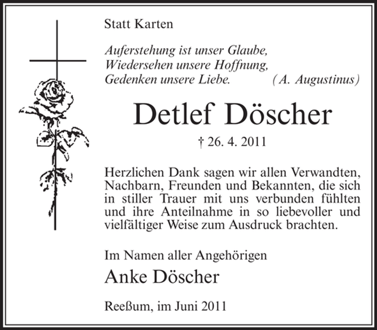 <p>Statt Karten<br />Auferstehung ist unser Glaube,<br />Wiedersehen unsere Hoffnung,<br />Gedenken unsere Liebe.<br />(A. Augustinus)</p><p>Detlef Döscher<br />† 26. 4. 2011<br />Herzlichen Dank sagen wir allen Verwandten,<br />Nachbarn, Freunden und Bekannten, die sich<br />in stiller Trauer mit uns verbunden fühlten<br />und ihre Anteilnahme in so liebevoller und<br />vielfältiger Weise zum Ausdruck brachten.<br />Im Namen aller Angehörigen</p><p>Anke Döscher<br />Reeßum, im Juni 2011</p>