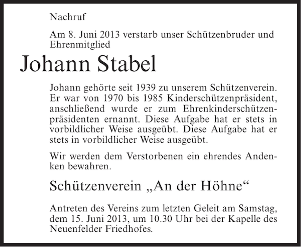 <p>Nachruf<br />Am 8. Juni 2013 verstarb unser Schützenbruder und<br />Ehrenmitglied</p><p>Johann Stabel</p><p>Johann gehörte seit 1939 zu unserem Schützenverein.<br />Er war von 1970 bis 1985 Kinderschützenpräsident,<br />anschließend wurde er zum Ehrenkinderschützenpräsidenten ernannt. Diese Aufgabe hat er stets in<br />vorbildlicher Weise ausgeübt. Diese Aufgabe hat er<br />stets in vorbildlicher Weise ausgeübt.<br />Wir werden dem Verstorbenen ein ehrendes Andenken bewahren.</p><p>Schützenverein „An der Höhne“<br />Antreten des Vereins zum letzten Geleit am Samstag,<br />dem 15. Juni 2013, um 10.30 Uhr bei der Kapelle des<br />Neuenfelder Friedhofes.</p>