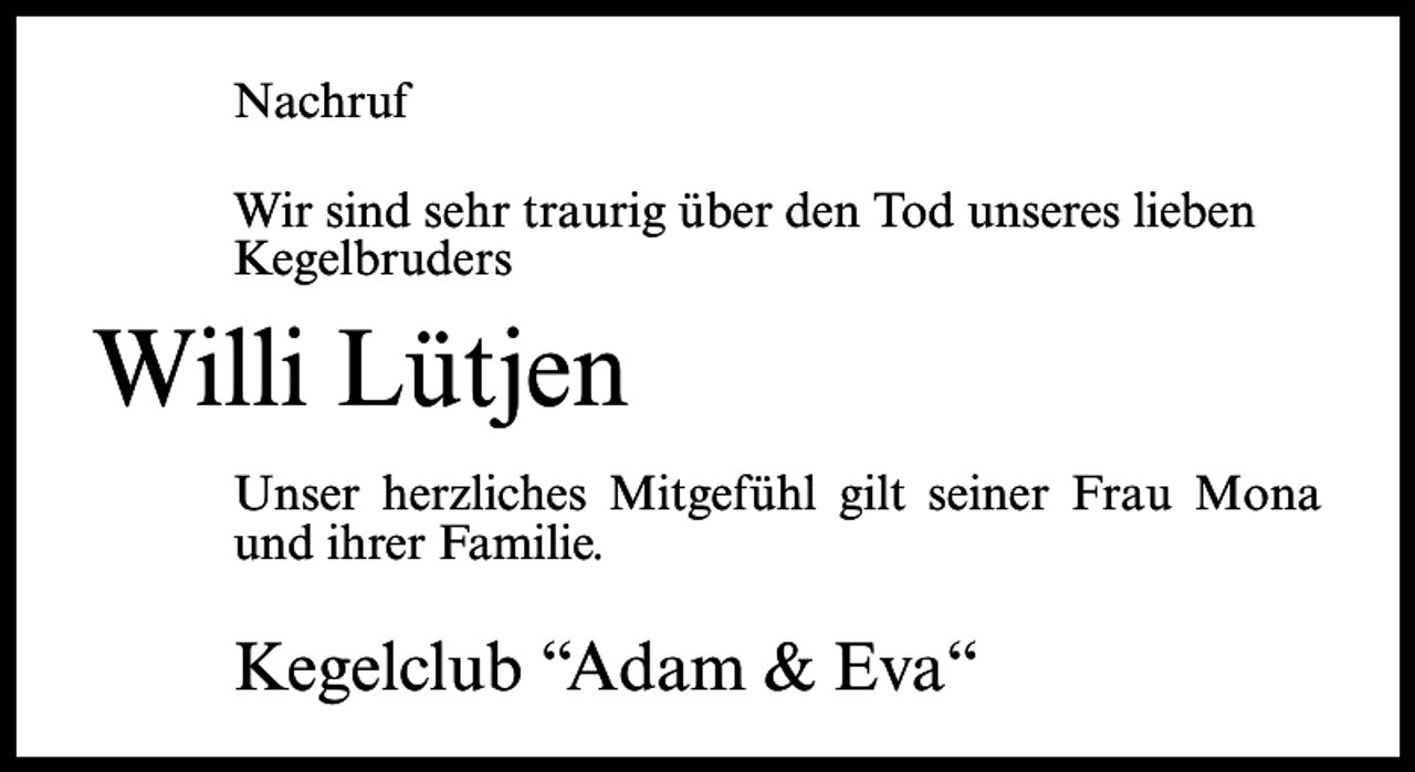 <p>Nachruf<br />Wir sind sehr traurig über den Tod unseres lieben<br />Kegelbruders</p><p>Willi Lütjen<br />Unser herzliches Mitgefühl gilt seiner Frau Mona<br />und ihrer Familie.</p><p>Kegelclub “Adam &amp; Eva“</p>