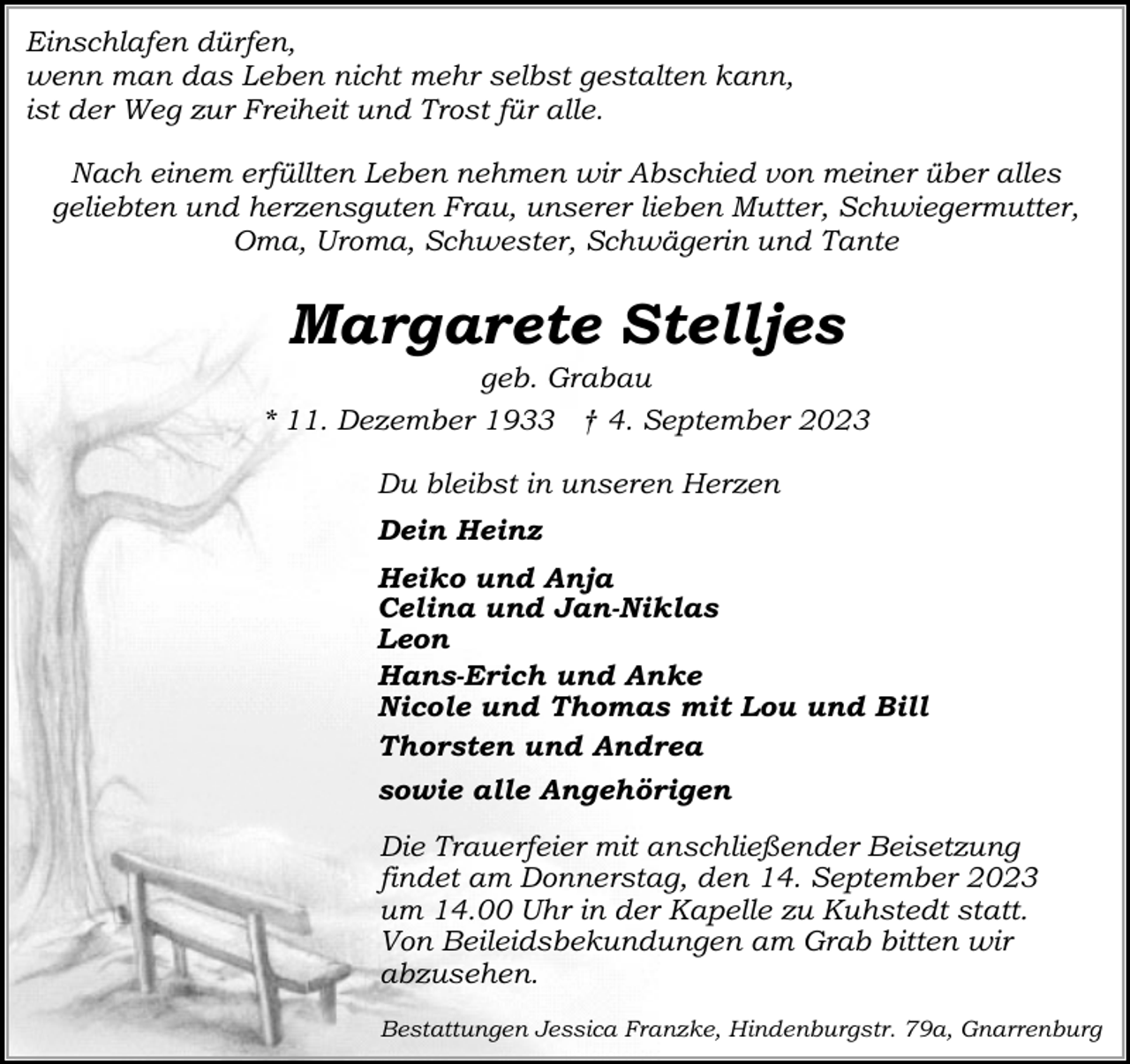 <p>Einschlafen dürfen,<br />wenn man das Leben nicht mehr selbst gestalten kann,<br />ist der Weg zur Freiheit und Trost für alle.<br />Nach einem erfüllten Leben nehmen wir Abschied von meiner über alles<br />geliebten und herzensguten Frau, unserer lieben Mutter, Schwiegermutter,<br />Oma, Uroma, Schwester, Schwägerin und Tante</p><p>Margarete Stelljes</p><p>geb. Grabau<br />* 11. Dezember 1933 † 4. September 2023<br />Du bleibst in unseren Herzen<br />Dein Heinz<br />Heiko und Anja<br />Celina und Jan-Niklas<br />Leon<br />Hans-Erich und Anke<br />Nicole und Thomas mit Lou und Bill<br />Thorsten und Andrea<br />sowie alle Angehörigen<br />Die Trauerfeier mit anschließender Beisetzung<br />findet am Donnerstag, den 14. September 2023<br />um 14.00 Uhr in der Kapelle zu Kuhstedt statt.<br />Von Beileidsbekundungen am Grab bitten wir<br />abzusehen.<br />Bestattungen Jessica Franzke, Hindenburgstr. 79a, Gnarrenburg</p>