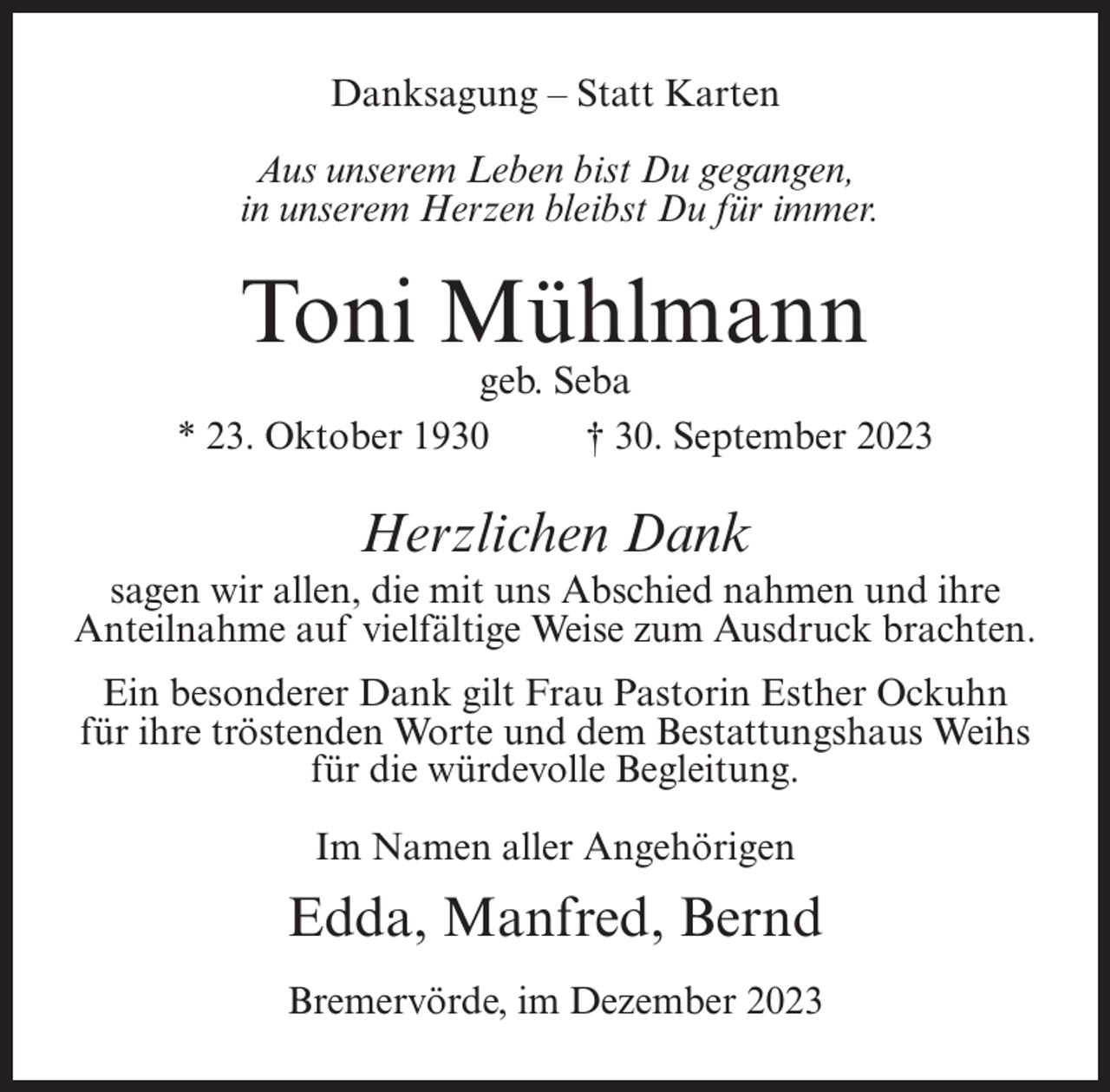 <p>Danksagung – Statt Karten<br />Aus unserem Leben bist Du gegangen,<br />in unserem Herzen bleibst Du für immer.</p><p>Toni Mühlmann</p><p>geb. Seba<br />* 23. Oktober 1930 † 30. September 2023</p><p>Herzlichen Dank<br />sagen wir allen, die mit uns Abschied nahmen und ihre<br />Anteilnahme auf vielfältige Weise zum Ausdruck brachten.<br />Ein besonderer Dank gilt Frau Pastorin Esther Ockuhn<br />für ihre tröstenden Worte und dem Bestattungshaus Weihs<br />für die würdevolle Begleitung.<br />Im Namen aller Angehörigen</p><p>Edda, Manfred, Bernd<br />Bremervörde, im Dezember 2023</p>