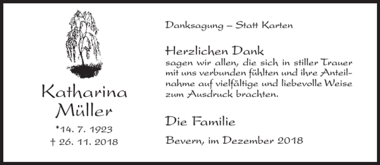 <p>Danksagung – Statt Karten</p><p>Herzlichen Dank</p><p>Katharina<br />Müller<br />*14. 7. 1923<br />† 26. 11. 2018</p><p>sagen wir allen, die sich in stiller Trauer<br />mit uns verbunden fühlten und ihre Anteilnahme auf vielfältige und liebevolle Weise<br />zum Ausdruck brachten.</p><p>Die Familie<br />Bevern, im Dezember 2018</p>