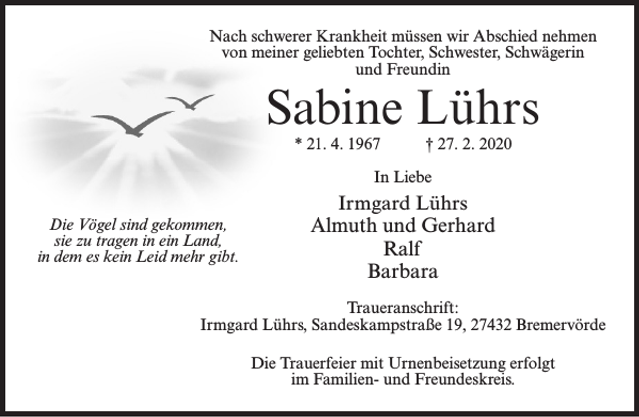<p>Nach schwerer Krankheit müssen wir Abschied nehmen<br />von meiner geliebten Tochter, Schwester, Schwägerin<br />und Freundin</p><p>Sabine Lührs<br />* 21. 4. 1967</p><p>† 27. 2. 2020</p><p>In Liebe<br />Die Vögel sind gekommen,<br />sie zu tragen in ein Land,<br />in dem es kein Leid mehr gibt.</p><p>Irmgard Lührs<br />Almuth und Gerhard<br />Ralf<br />Barbara</p><p>Traueranschrift:<br />Irmgard Lührs, Sandeskampstraße 19, 27432 Bremervörde<br />Die Trauerfeier mit Urnenbeisetzung erfolgt<br />im Familien- und Freundeskreis.</p>