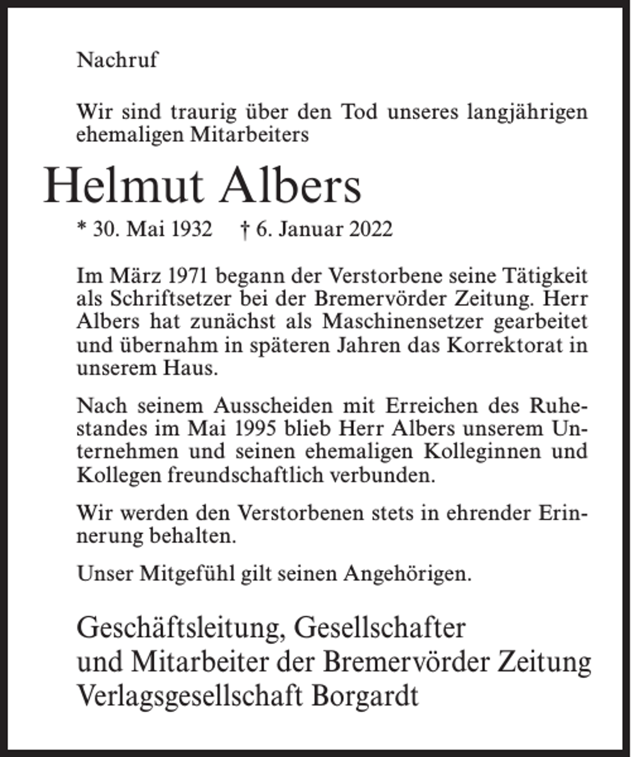 <p>Nachruf<br />Wir sind traurig über den Tod unseres langjährigen<br />ehemaligen Mitarbeiters</p><p>Helmut Albers<br />* 30. Mai 1932</p><p>† 6. Januar 2022</p><p>Im März 1971 begann der Verstorbene seine Tätigkeit<br />als Schriftsetzer bei der Bremervörder Zeitung. Herr<br />Albers hat zunächst als Maschinensetzer gearbeitet<br />und übernahm in späteren Jahren das Korrektorat in<br />unserem Haus.<br />Nach seinem Ausscheiden mit Erreichen des Ruhestandes im Mai 1995 blieb Herr Albers unserem Unternehmen und seinen ehemaligen Kolleginnen und<br />Kollegen freundschaftlich verbunden.<br />Wir werden den Verstorbenen stets in ehrender Erinnerung behalten.<br />Unser Mitgefühl gilt seinen Angehörigen.</p><p>Geschäftsleitung, Gesellschafter<br />und Mitarbeiter der Bremervörder Zeitung<br />Verlagsgesellschaft Borgardt</p>