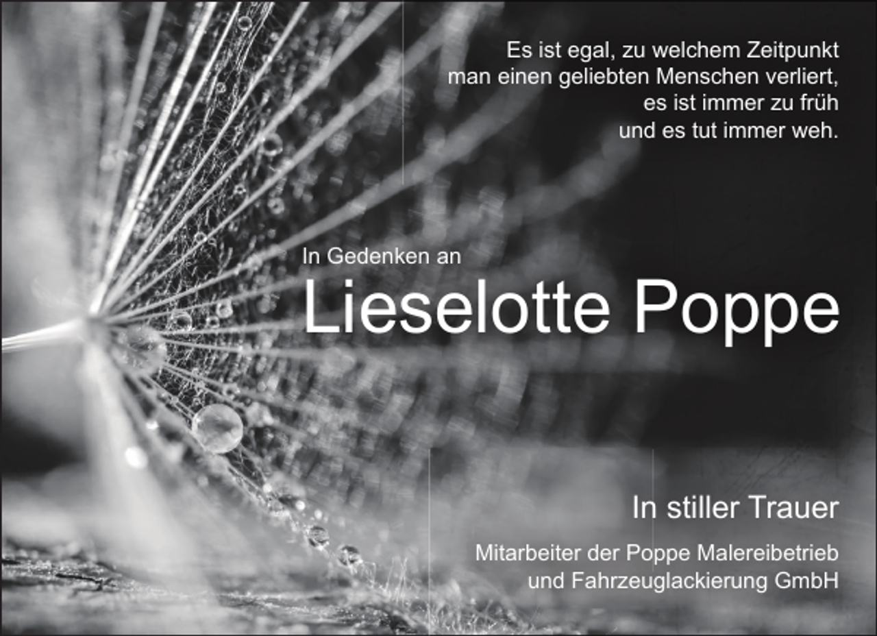 <p>Es ist egal, zu welchem Zeitpunkt<br />man einen geliebten Menschen verliert,<br />es ist immer zu früh<br />und es tut immer weh.</p><p>In Gedenken an</p><p>Lieselotte Poppe<br />In stiller Trauer<br />Mitarbeiter der Poppe Malereibetrieb<br />und Fahrzeuglackierung GmbH</p>