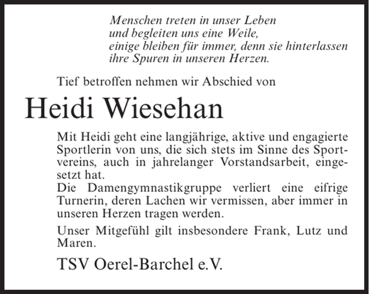 <p>Menschen treten in unser Leben<br />und begleiten uns eine Weile,<br />einige bleiben für immer, denn sie hinterlassen<br />ihre Spuren in unseren Herzen.<br />Tief betroffen nehmen wir Abschied von</p><p>Heidi Wiesehan<br />Mit Heidi geht eine langjährige, aktive und engagierte<br />Sportlerin von uns, die sich stets im Sinne des Sportvereins, auch in jahrelanger Vorstandsarbeit, eingesetzt hat.<br />Die Damengymnastikgruppe verliert eine eifrige<br />Turnerin, deren Lachen wir vermissen, aber immer in<br />unseren Herzen tragen werden.<br />Unser Mitgefühl gilt insbesondere Frank, Lutz und<br />Maren.</p><p>TSV Oerel-Barchel e.V.</p>