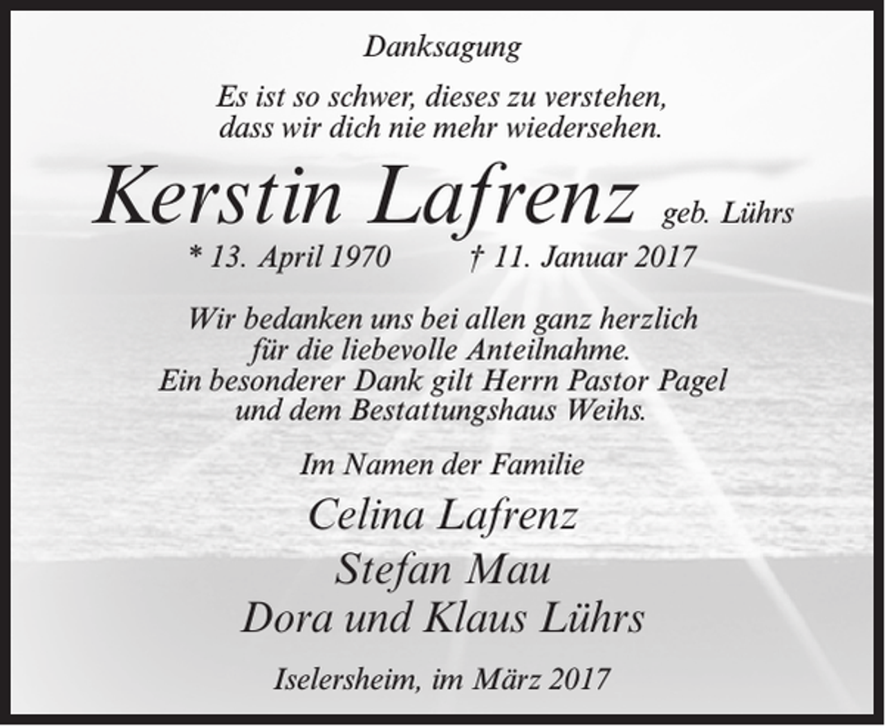 <p>Danksagung<br />Es ist so schwer, dieses zu verstehen,<br />dass wir dich nie mehr wiedersehen.</p><p>Kerstin Lafrenz<br />* 13. April 1970</p><p>geb. Lührs<br />† 11. Januar 2017</p><p>Wir bedanken uns bei allen ganz herzlich<br />für die liebevolle Anteilnahme.<br />Ein besonderer Dank gilt Herrn Pastor Pagel<br />und dem Bestattungshaus Weihs.<br />Im Namen der Familie</p><p>Celina Lafrenz<br />Stefan Mau<br />Dora und Klaus Lührs<br />Iselersheim, im März 2017</p>