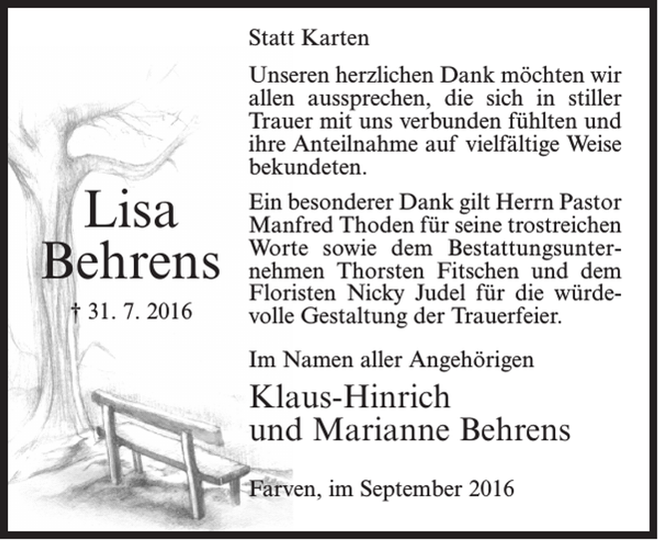 <p>Statt Karten</p><p>Lisa<br />Behrens<br />† 31. 7. 2016</p><p>Unseren herzlichen Dank möchten wir<br />allen aussprechen, die sich in stiller<br />Trauer mit uns verbunden fühlten und<br />ihre Anteilnahme auf vielfältige Weise<br />bekundeten.<br />Ein besonderer Dank gilt Herrn Pastor<br />Manfred Thoden für seine trostreichen<br />Worte sowie dem Bestattungsunternehmen Thorsten Fitschen und dem<br />Floristen Nicky Judel für die würdevolle Gestaltung der Trauerfeier.<br />Im Namen aller Angehörigen</p><p>Klaus-Hinrich<br />und Marianne Behrens<br />Farven, im September 2016</p>