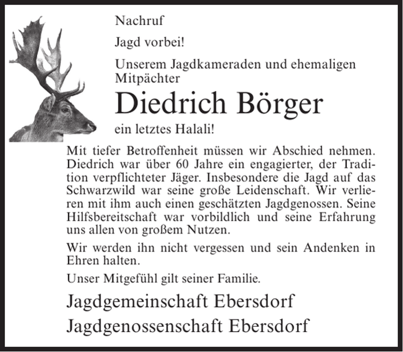 <p>Nachruf<br />Jagd vorbei!<br />Unserem Jagdkameraden und ehemaligen<br />Mitpächter</p><p>Diedrich Börger<br />ein letztes Halali!</p><p>Mit tiefer Betroffenheit müssen wir Abschied nehmen.<br />Diedrich war über 60 Jahre ein engagierter, der Tradition verpflichteter Jäger. Insbesondere die Jagd auf das<br />Schwarzwild war seine große Leidenschaft. Wir verlieren mit ihm auch einen geschätzten Jagdgenossen. Seine<br />Hilfsbereitschaft war vorbildlich und seine Erfahrung<br />uns allen von großem Nutzen.<br />Wir werden ihn nicht vergessen und sein Andenken in<br />Ehren halten.<br />Unser Mitgefühl gilt seiner Familie.</p><p>Jagdgemeinschaft Ebersdorf<br />Jagdgenossenschaft Ebersdorf</p>