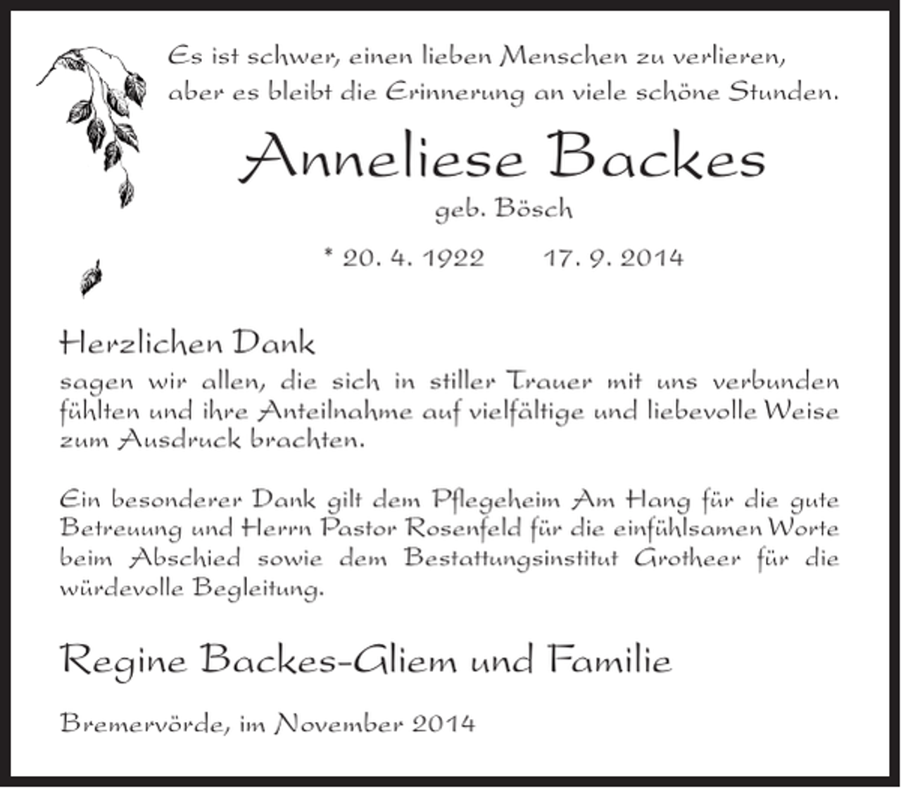 <p>Es ist schwer, einen lieben Menschen zu verlieren,<br />aber es bleibt die Erinnerung an viele schöne Stunden.</p><p>Anneliese Backes<br />geb. Bösch</p><p>* 20. 4. 1922</p><p>17. 9. 2014</p><p>Herzlichen Dank</p><p>sagen wir allen, die sich in stiller Trauer mit uns verbunden<br />fühlten und ihre Anteilnahme auf vielfältige und liebevolle Weise<br />zum Ausdruck brachten.<br />Ein besonderer Dank gilt dem Pflegeheim Am Hang für die gute<br />Betreuung und Herrn Pastor Rosenfeld für die einfühlsamen Worte<br />beim Abschied sowie dem Bestattungsinstitut Grotheer für die<br />würdevolle Begleitung.</p><p>Regine Backes-Gliem und Familie<br />Bremervörde, im November 2014</p>