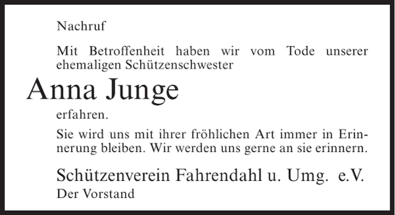 <p>Nachruf<br />Mit Betroffenheit haben wir vom Tode unserer<br />ehemaligen Schützenschwester</p><p>Anna Junge</p><p>erfahren.<br />Sie wird uns mit ihrer fröhlichen Art immer in Erinnerung bleiben. Wir werden uns gerne an sie erinnern.</p><p>Schützenverein Fahrendahl u. Umg. e.V.<br />Der Vorstand</p>
