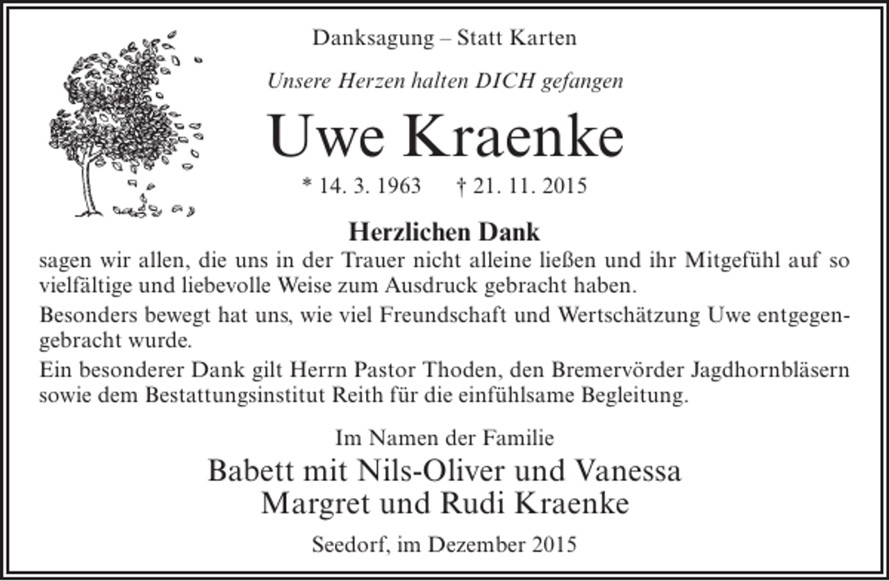 <p>Danksagung – Statt Karten<br />Unsere Herzen halten DICH gefangen</p><p>Uwe Kraenke<br />* 14. 3. 1963</p><p>† 21. 11. 2015</p><p>Herzlichen Dank</p><p>sagen wir allen, die uns in der Trauer nicht alleine ließen und ihr Mitgefühl auf so<br />vielfältige und liebevolle Weise zum Ausdruck gebracht haben.<br />Besonders bewegt hat uns, wie viel Freundschaft und Wertschätzung Uwe entgegengebracht wurde.<br />Ein besonderer Dank gilt Herrn Pastor Thoden, den Bremervörder Jagdhornbläsern<br />sowie dem Bestattungsinstitut Reith für die einfühlsame Begleitung.<br />Im Namen der Familie</p><p>Babett mit Nils-Oliver und Vanessa<br />Margret und Rudi Kraenke<br />Seedorf, im Dezember 2015</p>