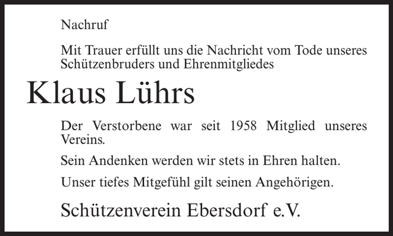 <p>Nachruf<br />Mit Trauer erfüllt uns die Nachricht vom Tode unseres<br />Schützenbruders und Ehrenmitgliedes</p><p>Klaus Lührs<br />Der Verstorbene war seit 1958 Mitglied unseres<br />Vereins.<br />Sein Andenken werden wir stets in Ehren halten.<br />Unser tiefes Mitgefühl gilt seinen Angehörigen.</p><p>Schützenverein Ebersdorf e.V.</p>