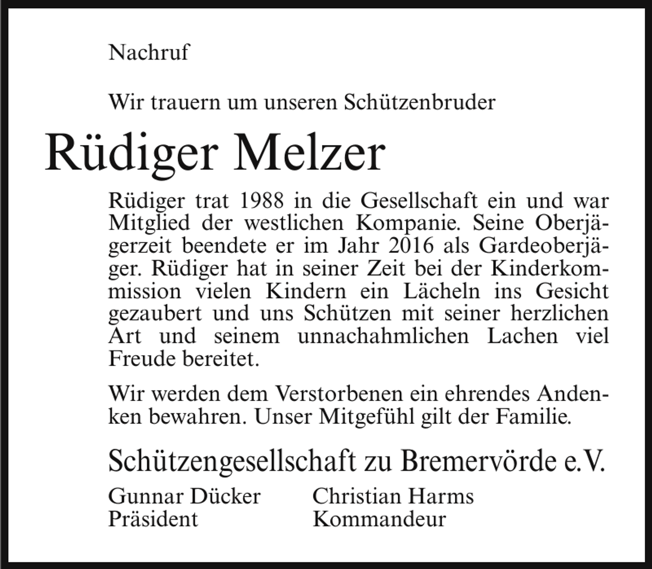 <p>Nachruf<br />Wir trauern um unseren Schützenbruder</p><p>Rüdiger Melzer</p><p>Rüdiger trat 1988 in die Gesellschaft ein und war<br />Mitglied der westlichen Kompanie. Seine Oberjägerzeit beendete er im Jahr 2016 als Gardeoberjäger. Rüdiger hat in seiner Zeit bei der Kinderkommission vielen Kindern ein Lächeln ins Gesicht<br />gezaubert und uns Schützen mit seiner herzlichen<br />Art und seinem unnachahmlichen Lachen viel<br />Freude bereitet.</p><p>Wir werden dem Verstorbenen ein ehrendes Andenken bewahren. Unser Mitgefühl gilt der Familie.</p><p>Schützengesellschaft zu Bremervörde e.V.<br />Gunnar Dücker<br />Präsident</p><p>Christian Harms<br />Kommandeur</p>