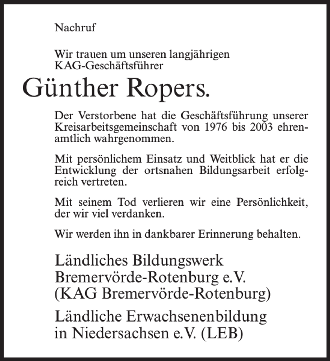 <p>Nachruf<br />Wir trauen um unseren langjährigen<br />KAG-Geschäftsführer</p><p>Günther Ropers.</p><p>Der Verstorbene hat die Geschäftsführung unserer<br />Kreisarbeitsgemeinschaft von 1976 bis 2003 ehrenamtlich wahrgenommen.<br />Mit persönlichem Einsatz und Weitblick hat er die<br />Entwicklung der ortsnahen Bildungsarbeit erfolgreich vertreten.<br />Mit seinem Tod verlieren wir eine Persönlichkeit,<br />der wir viel verdanken.<br />Wir werden ihn in dankbarer Erinnerung behalten.</p><p>Ländliches Bildungswerk<br />Bremervörde-Rotenburg e.V.<br />(KAG Bremervörde-Rotenburg)<br />Ländliche Erwachsenenbildung<br />in Niedersachsen e.V. (LEB)</p>