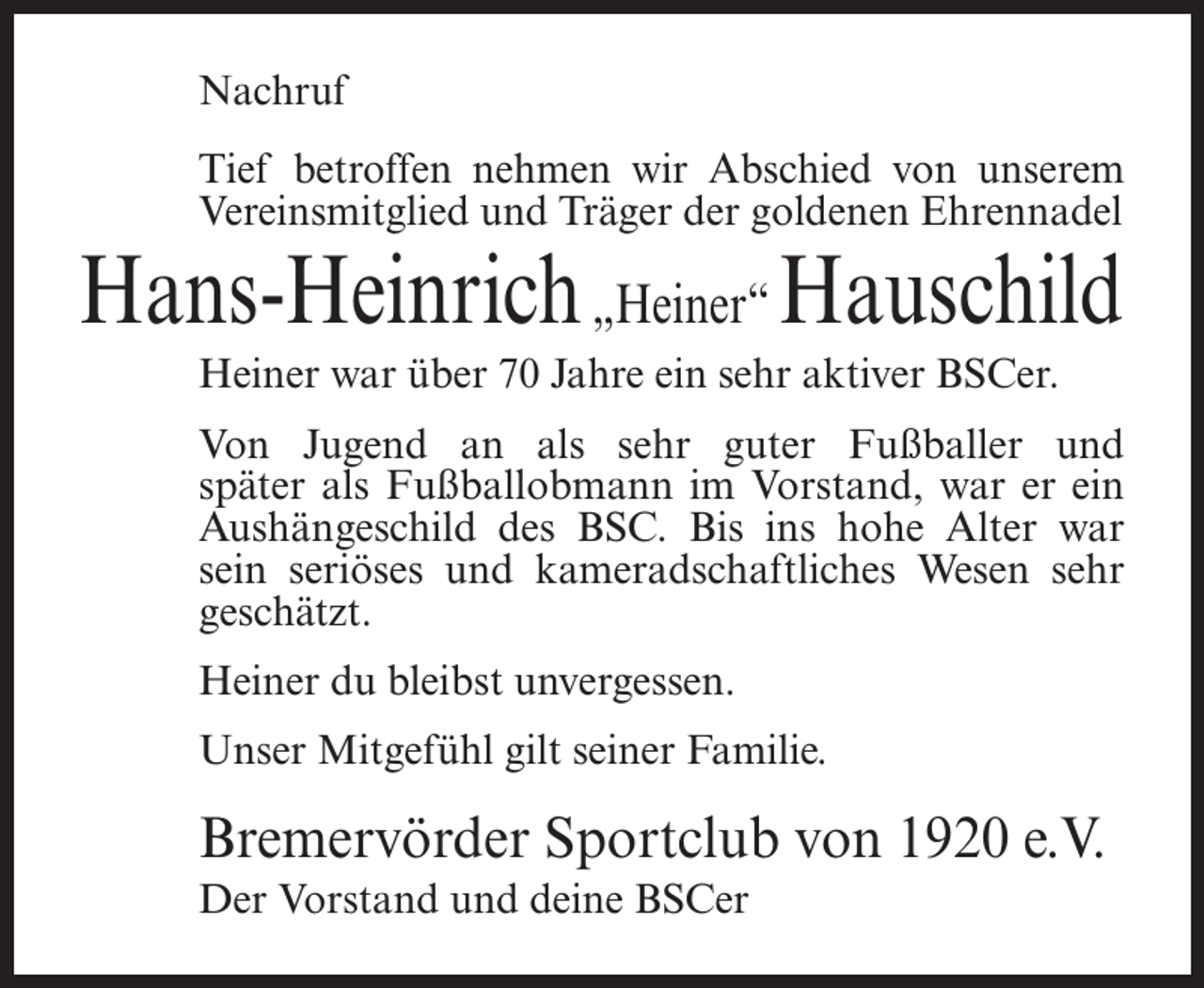 <p>Nachruf<br />Tief betroffen nehmen wir Abschied von unserem<br />Vereinsmitglied und Träger der goldenen Ehrennadel</p><p>Hans-Heinrich „Heiner“ Hauschild<br />Heiner war über 70 Jahre ein sehr aktiver BSCer.<br />Von Jugend an als sehr guter Fußballer und<br />später als Fußballobmann im Vorstand, war er ein<br />Aushängeschild des BSC. Bis ins hohe Alter war<br />sein seriöses und kameradschaftliches Wesen sehr<br />geschätzt.<br />Heiner du bleibst unvergessen.<br />Unser Mitgefühl gilt seiner Familie.</p><p>Bremervörder Sportclub von 1920 e.V.<br />Der Vorstand und deine BSCer</p>